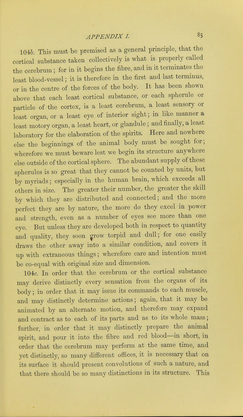 104&. This must be premised as a general principle, that the cortical substance taken collectively is what is properly called the cerebrum; for in it begins the fibre, and in it terminates the least blood-vessel; it is therefore in the first and last terminus, or in the centre of the forces of the body. It has been shown above that each least cortical substance, or each spherule or particle of the cortex, is a least cerebrum, a least sensory or least organ, or a least eye of interior sight; in like manner a least motory organ, a least heart, or glandule; and finally, a least laboratory for the elaboration of the spirits. Here and nowhere else the beginnings of the animal body must be sought for; wherefore we must beware lest we begin its structure anywhere else outside of the cortical sphere. The abimdant supply of these spherules is so great that they cannot be counted by units, but by myriads; especially in the human brain, which exceeds all others in size. The greater their number, the greater the skill by which they are distributed and connected; and the more perfect they are by nature, the more do they excel in power and strength, even as a number of eyes see more than one eye. But unless they are developed both in respect to quantity and quality, they soon ^row torpid and dull; for one easily draws the other away into a similar condition, and covers it up with extraneous things; wherefore care and intention must be co-equal with original size and dimension. 104c. In order that the cerebrum or the cortical substance may derive distinctly every sensation from the organs of its body; in order that it may issue its commands to each muscle, and may distinctly determine actions; again, that it may be animated by an alternate motion, and therefore may expand and contract as to each of its parts and as to its whole mass; further, in order that it may distinctly prepare the animal spirit, and pour it into the fibre and red blood—in short, in order that the cerebrum may perform at the same time, and yet distinctly, so many different offices, it is necessary that on its surface it should present convolutions of such a nature, and that there should be so many distinctions in its structure. This