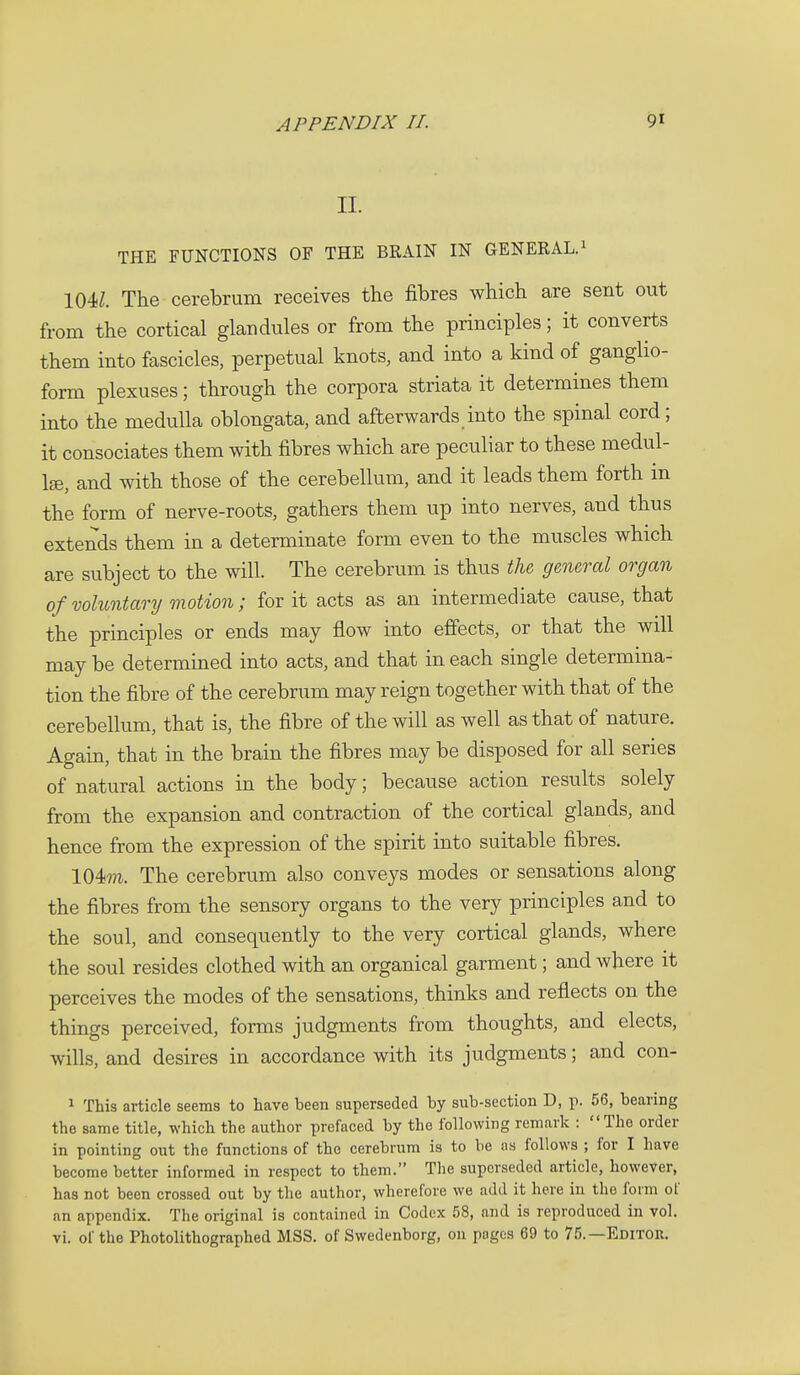 II. THE FUNCTIONS OF THE BRAIN IN GENERAL.^ \m. The cerebrum receives the fibres which are sent out from the cortical glandules or from the principles; it converts them into fascicles, perpetual knots, and into a kind of ganglio- form plexuses; through the corpora striata it determines them into the medulla oblongata, and afterwards into the spinal cord; it consociates them with fibres which are peculiar to these medul- Ise, and with those of the cerebellum, and it leads them forth in the form of nerve-roots, gathers them up into nerves, and thus extends them in a determinate form even to the muscles which are subject to the will. The cerebrum is thus tU general organ of voluntary motion; for it acts as an intermediate cause, that the principles or ends may flow into effects, or that the will may be determined into acts, and that in each single determina- tion the fibre of the cerebrum may reign together with that of the cerebellum, that is, the fibre of the will as well as that of nature. Again, that in the brain the fibres may be disposed for all series of natural actions in the body; because action results solely from the expansion and contraction of the cortical glands, and hence from the expression of the spirit into suitable fibres. 104??i. The cerebrum also conveys modes or sensations along the fibres from the sensory organs to the very principles and to the soul, and consequently to the very cortical glands, where the soul resides clothed with an organical garment; and where it perceives the modes of the sensations, thinks and reflects on the things perceived, forms judgments from thoughts, and elects, wills, and desires in accordance with its judgments; and con- 1 This article seems to have been superseded by sub-section D, p. 56, bearing the same title, which the author prefaced by the following remark : The order in pointing out the functions of the cerebrum is to be as follows ; for I have become better informed in respect to them. The superseded article, however, has not been crossed out by the author, wherefore we add it here in the form of an appendix. The original is contained in Codex 58, and is reproduced in vol. vi. of the Photolithographed MSS. of Swedenborg, on pages 69 to 75.—Editor.