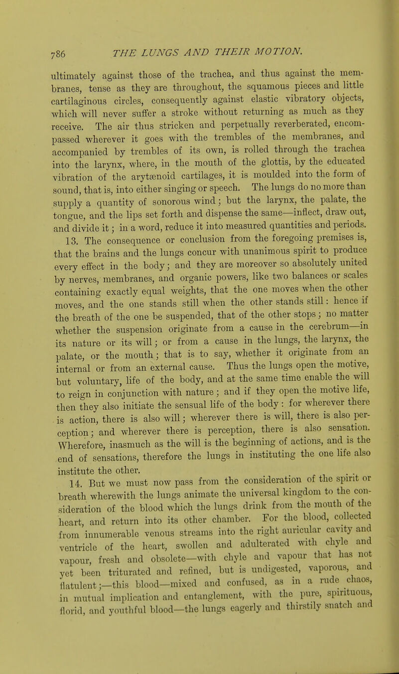 ultimately against those of the trachea, and thus against the mem- branes, tense as they are throughout, the squamous pieces and little cartilaginous circles, consequently against elastic vibratory objects, which will never suffer a stroke without returning as much as they receive. The air thus stricken and perpetually reverberated, encom- passed wherever it goes with the trembles of the membranes, and accompanied by trembles of its own, is rolled through the trachea into the larynx, where, in the mouth of the glottis, by the educated vibration of the arytsenoid cartilages, it is moulded into the form of sound, that is, into either singing or speech. The lungs do no more than supply a quantity of sonorous wind; but the larynx, the palate, the tongue, and the lips set forth and dispense the same—inflect, draw out, and divide it; in a word, reduce it into measured quantities and periods. 13. The consequence or conclusion from the foregoing premises is, that the brains and the lungs concur with unanimous spirit to produce every effect in the body; and they are moreover so absolutely united by nerves, membranes, and organic powers, like two balances or scales containing exactly equal weights, that the one moves when the other moves, and the one stands still when the other stands still: hence if the breath of the one be suspended, that of the other stops; no matter whether the suspension originate from a cause in the cerebrum—in its nature or its will; or from a cause in the lungs, the larynx, the palate, or the mouth; that is to say, whether it originate from an internal or from an external cause. Thus the lungs open the motive, but voluntary, life of the body, and at the same time enable the will to reign in conjunction with nature; and if they open the motive life, then they also initiate the sensual life of the body : for wherever there is action, there is also will; wherever there is will, there is also per- ception; and wherever there is perception, there is also sensation. Wherefore, inasmuch as the will is the beginning of actions, and is the end of sensations, therefore the lungs in instituting the one life also institute the other. 14. But we must now pass from the consideration of the spirit or breath wherewith the lungs animate the universal kingdom to the con- sideration of the blood which the lungs drink from the mouth of the heart, and return into its other chamber. For the blood, collected from innumerable venous streams into the right auricular cavity and ventricle of the heart, swollen and adulterated with chyle and vapour, fresh and obsolete-with chyle and vapour that has not yet been triturated and refined, but is undigested, vaporous, and flatulent ;-this blood-mixed and confused, in a rude chaos, in mutual implication and entanglement, with the pure, spirituous florid, and youtliful blood-the lungs eagerly and thirstily snatcli and