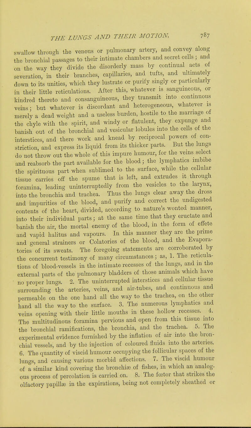 SAvallow through the venous or pulmonary artery, and convey along the bronchial passages to their intimate chambers and secret cells ; and on the way they divide the disorderly mass by continual acts oi severation, in their branches, capillaries, and tufts, and ultnnately down to its unities, which they lustrate or purify singly or particularly in their little reticulations. After this, whatever is sanguineous, or kindred thereto and consanguineous, they transmit into continuous veins: but whatever is discordant and heterogeneous, whatever is^ merely a dead weight and a useless burden, hostile to the marriage of the chyle with the spirit, and windy or flatulent, they expunge and banish out of the bronchial and vesicular lobules into the cells of the interstices, and there work and knead by reciprocal powers of con- striction, and express its liquid from its thicker parts. But the lungs do not throw out the whole of this impure humour, for the vems select and reabsorb the part available for the blood; the lymphatics imbibe the spirituous part when sublimed to the surface, while the cellular tissue carries off the spume that is left, and extrudes it through foramina, leading uninterruptedly from the vesicles to the larynx, into the bronchia and trachea. Thus the lungs clear away the dross and impurities of the blood, and purify and correct the undigested contents of the heart, divided, according to nature's wonted manner, into their individual parts; at the same time that they eructate and banish the air, the mortal enemy of the blood, in the form of effete and vapid halitus and vapours. In this manner they are the prime and general strainers or Colatories of the blood, and the Evapora- tories of its sweats. The foregoing statements are corroborated by the concurrent testimony of many circumstances; as, 1. The reticula- tions of blood-vessels in the intimate recesses of the lungs, and in the external parts of the pulmonary bladders of those animals which have • no proper lungs. 2. The uninterrupted interstices and cellular tissue surrounding the arteries, veins, and air-tubes, and continuous and permeable on the one hand all the way to the trachea, on the other hand all the way to the surface. 3. The numerous lymphatics and veins opening with their little mouths in these hollow recesses. ^ 4. The multitudinous foramina pervious and open from this tissue into the bronchial ramifications, the bronchia, and the trachea. 5. The experimental evidence furnished by the inflation of air into the bron- chial vessels, and by the injection of coloured fluids into the arteries. 6. The quantity of viscid humour occupying the follicular spaces of the lungs, and causing various morbid affections. 7. The viscid humour of a similar kind covering the bronchise of fishes, in which an analog- ous process of percolation is carried on. 8. The foetor that strikes the olfactory papillae in the expirations, being not completely sheathed or