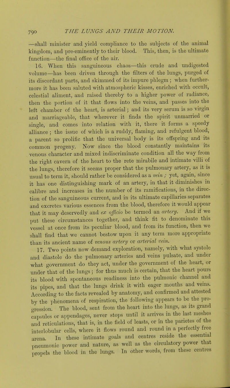 —sliall minister and yield compliance to the subjects of the animal kingdom, and pre-eminently to their blood. This, then, is the ultimate function—the final office of the air, 16. When this sanguineous chaos—this crude and undigested volume—has been driven through the filters of the lungs, purged of its discordant parts, and skimmed of its impure phlegm ; when further- more it has been saluted with atmospheric kisses, enriched with occult, celestial aliment, and raised thereby to a higher power of radiance, then the portion of it that flows into the veins, and passes into the left chamber of the heart, is arterial; and its very serum is so virgin and marriageable, that wherever it finds the spirit unmarried or single, and comes into relation with it, there it forms a speedy alliance ; the issue of which is a ruddy, flaming, and refulgent blood, a parent so prolific that the universal body is its offspring and its common progeny. Now since the blood constantly maintains its venous character and mixed indiscriminate condition all the way from the right cavern of the heart to the rete mirabile and intimate villi of the lungs, therefore it seems proper that the pulmonary artery, as it is usual to term it, should rather be considered as a vein ; yet, again, since it has one distinguishing mark of an artery, in that it diminishes in calibre and increases in the number of its ramifications, in the direc- tion of the sanguineous current, and in its ultimate capillaries separates and excretes various essences from the blood, therefore it would appear that it may deservedly and ex officio be termed an artery. And if we put these circumstances together, and think fit to denominate this vessel at once from its peculiar blood, and from its function, then we shall find that we cannot bestow upon it any term more appropriate than its ancient name of venous artery or arterial vein. 17. Two points now demand exploration, namely, with what systole and diastole do the pulmonary arteries and veins pulsate, and under what government do they act, under the government of the heart, or under that of the lungs; for thus much is certain, that the heart pours its blood with spontaneous readiness into the pulmonic channel and its pipes, and that the lungs drink it with eager mouths and veins. According to the facts revealed by anatomy, and confirmed and attested by the phenomena of respiration, the following appears to be the pro- •rression. The blood, sent from the heart into the lungs, as its grand capsules or appendages, never stops until it arrives in the last meshes and reticulations, that is, in the field of leasts, or in the parietes of the interlobular cells, where it flows round and round in a perfectly free arena. In these intimate goals and centres reside the essential pneumonic power and nature, as well as the circulatoiy power that propels the blood in the lungs. In other words, from these centres