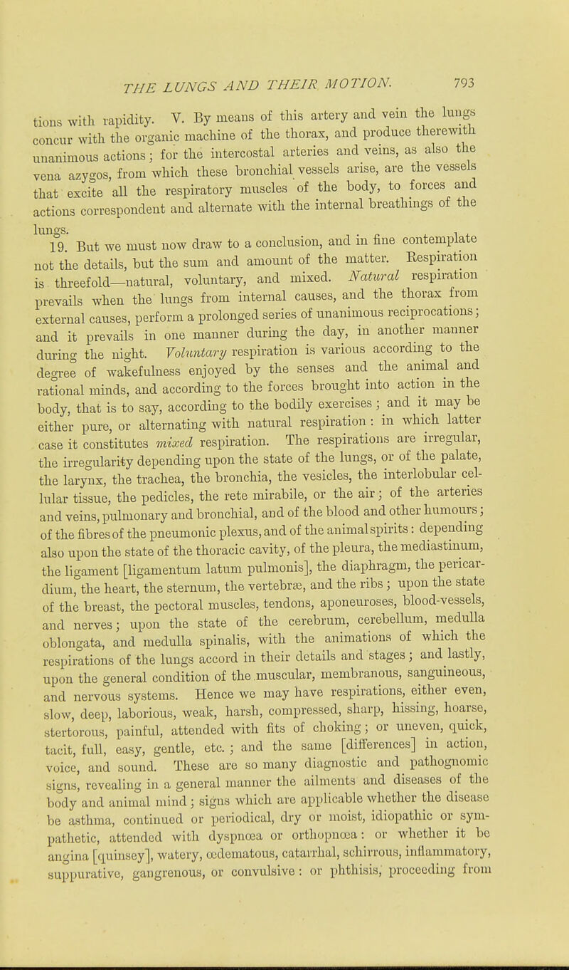 tions with rapidity. V. By means of this artery and vein the lungs concur with the organic machine of the thorax, and produce therewith unanimous actions; for the intercostal arteries and veins, as also the vena azygos, from which these bronchial vessels arise, are the vessels that excite all the respiratory muscles of the body, to forces and actions correspondent and alternate with the internal breathings of the 19 But we must now draw to a conclusion, and m fine contemplate not the details, but the sum and amount of the matter. Respiration is threefold-natural, voluntary, and mixed. Natural respiration prevails when the lungs from internal causes, and the thorax from external causes, perform a prolonged series of unanimous reciprocations; and it prevaUs in one manner during the day, in another manner during the night. Yolnntary respiration is various according to the dec^ree of wakefulness enjoyed by the senses and the animal and rational minds, and according to the forces brought into action m the body, that is to say, according to the bodily exercises; and it may be either pure, or alternating with natural respiration : in which latter case it constitutes mixed respiration. The respirations are irregular, the irregularity depending upon the state of the lungs, or of the palate, the larynx, the trachea, the bronchia, the vesicles, the interlobular cel- lular tissue, the pedicles, the rete mirabile, or the air; of the arteries and veins, pulmonary and bronchial, and of the blood and other humours; of the fibres of the pneumonic plexus, and of the animal spirits: depending also upon the state of the thoracic cavity, of the pleura, the mediastinum, the ligament [ligamentum latum pulmonis], the diaphragm, the pericar- dium, the heart, the sternum, the vertebrae, and the ribs ; upon the state of the breast, the pectoral muscles, tendons, aponeuroses, blood-vessels, and nerves; upon the state of the cerebrum, cerebellum, medulla oblongata, and medulla spinalis, with the animations of which the respirations of the lungs accord in their details and stages; and lastly, upon the general condition of the .muscular, membranous, sanguineous, and nervous systems. Hence we may have respirations, either even, slow, deep, laborious, weak, harsh, compressed, sharp, hissing, hoarse, stertorous, painful, attended with fits of choking; or uneven, quick, tacit, fuU, easy, gentle, etc. ; and the same [differences] in action, voice, and sound. These are so many diagnostic and pathognomic signs, revealing in a general manner the ailments and diseases of the body and animal mind; signs which are applicable whether the disease be asthma, continued or periodical, dry or moist, idiopathic or sym- pathetic, attended with dyspnoea or orthopnoea: or whether it be angina [quinsey], watery, ocdematous, catarrhal, schirrous, inflammatory, suppurative, gangrenous, or convulsive: or phthisis, proceeding from