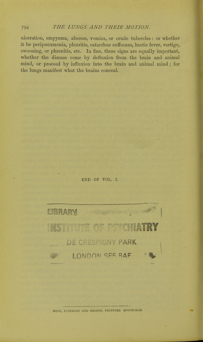 ulceration, empyema, abscess, vomica, or crude tubercles : or whether it be peripneumonia, pleuritis, catarrhus suffbcans, hectic fever, vertigo,. swooning, or phrenitis, etc. In fine, these signs are equally important, whether the disease come by defluxion from the brain and animal mind, or proceed by infiuxion into the brain and animal mind; for the lungs manifest what the brains conceal. END OF VOL. I. LONnOM 9FP^ RAF MUin, I-ATHRBOX AND UllODIE, PKINTlSRa EDlNTUimJlI.