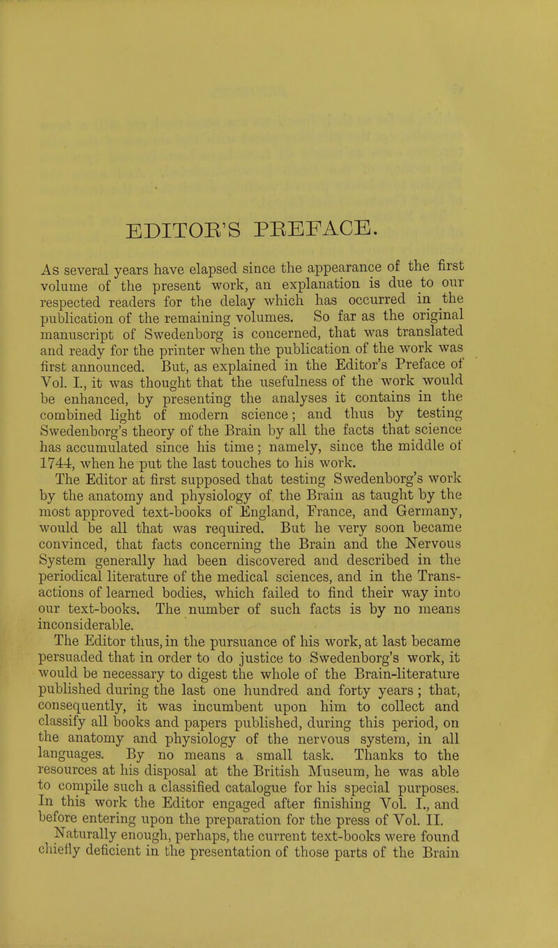 EDITOB'S PEEFACE. As several years have elapsed since the appearance of the first volume of the present work, an explanation is due to onr respected readers for the delay which has occurred iii the publication of the remaining volumes. So far as the original manuscript of Swedenborg is concerned, that was translated and ready for the printer when the publication of the work was first announced. But, as explained in the Editor's Preface of Vol. I., it was thought that the usefulness of the work would be enhanced, by presenting the analyses it contains m the combined light of modern science; and thus by testing Swedenborg's theory of the Brain by all the facts that science has accumulated since his time; namely, since the middle of 1744, when he put the last touches to his work. The Editor at first supposed that testing Swedenborg's work by the anatomy and physiology of the Brain as taught by the most approved text-books of England, France, and Germany, would be all that was required. But he very soon became convinced, that facts concerning the Brain and the Nervous System generally had been discovered and described in the periodical literature of the medical sciences, and in the Trans- actions of learned bodies, which failed to find their way into our text-books. The number of such facts is by no means inconsiderable. The Editor thus, in the pursuance of his work, at last became persuaded that in order to do justice to Swedenborg's work, it would be necessary to digest the whole of the Brain-literature published during the last one hundred and forty years ; that, consequently, it was incumbent upon him to collect and classify all ]30oks and papers published, during this period, on the anatomy and physiology of the nervous system, in all languages. By no means a small task. Thanks to the resources at his disposal at the British Museum, he was able to compile such a classified catalogue for his special purposes. In this work the Editor engaged after finishing Vol. I., and before entering upon the preparation for the press of Vol. II. Naturally enough, perhaps, the current text-books were found chiefly deficient in the presentation of those parts of the Brain