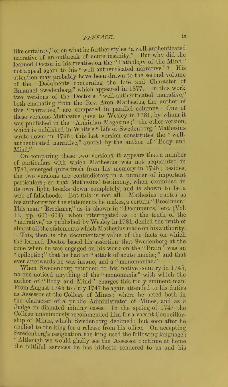 like certainty, or on what he further styles a well-anthenticated narrative of an outbreak of acute insanity. But why did the learned Doctor in his treatise on the  Pathology of the Mind not appeal again to his  well-authenticated narrative ? His attention may probably have been drawn to the second volume of the Documents concerning the Life and Character of Emanuel Swedenborg, which appeared in 1877. In this work two versions of the Doctor's well-authenticated narrative, both emanating from the Eev. Aron Mathesius, the author of this narrative, are compared in parallel columns. One of these versions Mathesius gave to Wesley in 1781, by whom it was published in the  Arminian Magazinethe other version, which is published in White's  Life of Swedenborg, Mathesius wrote down in 1796; this last version constitutes the  well- authenticated narrative, quoted by the author of  Body and Mind. On comparing these two versions, it appears that a number of particulars with which Mathesius was not acquainted in 1781, emerged quite fresh from his memory in 1796 ; besides, the two versions are contradictory in a number of important particulars; so that Mathesius' testimony, when examined in its own light, breaks down completely, and is shown to be a web of falsehoods. But this is not all. Mathesius quotes as his authority for the statements he makes, a certain  Brockmer.' This man  Brockmer, as is shown in  Documents, etc. (Vol. II., pp. 601-604), when interrogated as to the truth of the  narrative, as published by Wesley in 1781, denied the truth of almost all the statements which Mathesius made on his authority. This, then, is the documentary value of the facts on which the learned Doctor based his assertion that Swedenborg at the time when he was engaged on his work on the  Brain  was an  epileptic; that he had an  attack of acute mania; and that ever afterwards he was insane, and a  monomaniac. When Swedenborg returned to his native country in 1745, no one noticed anything of the  monomania  with which the author of  Body and Mind charges this truly eminent man. From August 1745 to July 1747 he again attended to his duties as Assessor at the College of Mines; where he acted both in the character of a public Administrator of Mines, and as a Judge in disputed mining cases. In the spring of 1747 the College unanimously recommended him for a vacant Councillor- ship of Mines, which Swedenborg declined; but soon after he applied to the king for a release from his office. On accepting Swedenborg's resignation, the king used the following language :  Although we would gladly see the Assessor continue at home the faithful services he has hitherto rendered to us and his