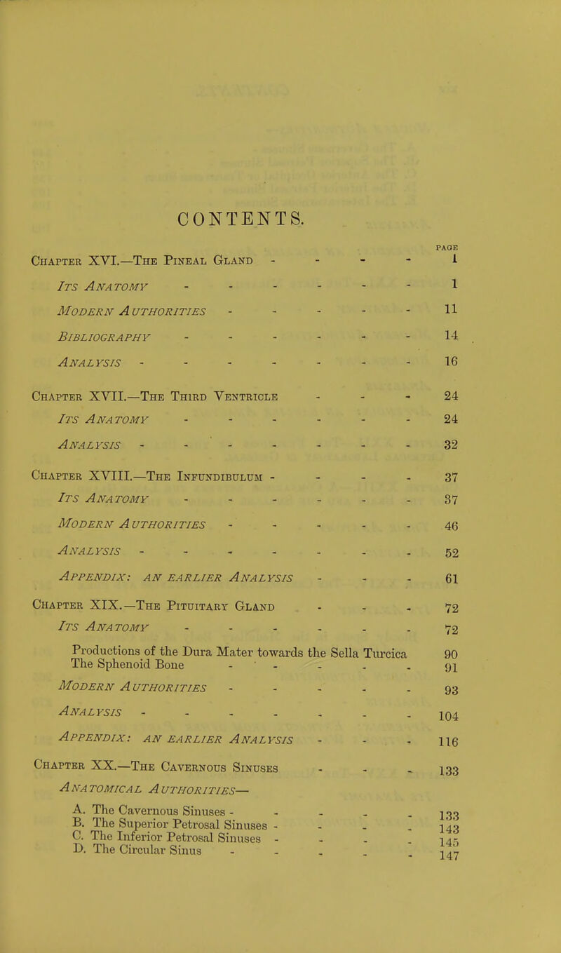 CONTENTS. Chapter XVI.—The Pineal Gland - Its Anatomy Modern A uthorities Bibliography ... Analysis - - - - Chapter XVII.—The Third Ventricle Its Anatomy ... Analysis - - - Chapter XVIII.—The Infundibulum - Its Anatomy Modern A uthorities Analysis - - , . Appendix: an earlier Analysis Chapter XIX.—The Pituitary Gland Its Anatomy Productions of the Dura Mater towards the Sella Turcica The Sphenoid Bone Modern Authorities Analysis • . . . Appendix: an earlier Analysis Chapter XX.—The Cavernous Sinuses A NA TOMICAL A UTHORITIES— A. The Cavernous Sinuses - B. The Superior Petrosal Sinuses - C. The Inferior Petrosal Sinuses - D. The Circular Sinus