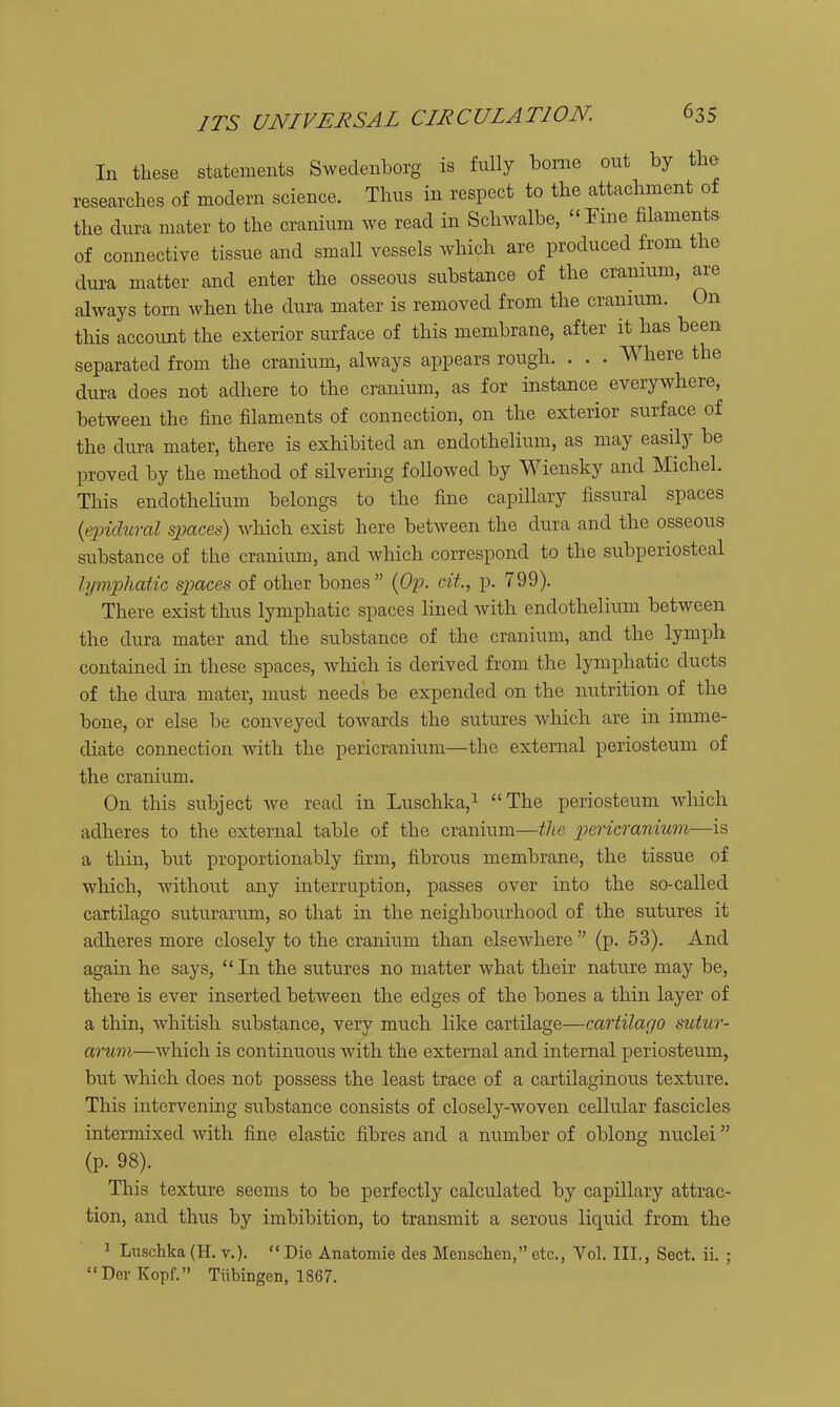 In these statements Sweclenborg is fully borne out by the .esearches of modern science. Thus in respect to the attachment of the dura mater to the cranium we read in Schwalbe, Fine filaments of connective tissue and small vessels which are produced from the dura matter and enter the osseous substance of the cranium, are always torn when the dura mater is removed from the cranium. On this account the exterior surface of this membrane, after it has been separated from the cranium, always appears rough. . . . Where the dura does not adliere to the cranium, as for instance everywhere, between the fine filaments of connection, on the exterior surface of the dura mater, there is exhibited an endothelium, as may easily be proved by the method of silvering followed by Wiensky and Michel. This endothelium belongs to the fine capillary fissural spaces {epichtral spaces) which exist here between the dura and the osseous substance of the cranium, and which correspond to the subperiosteal lymphatic spaces of other bones {Op. cit., p. 799). There exist thus lymphatic spaces lined with endothelium between the dura mater and the substance of the cranium, and the lymph contained in these spaces, which is derived from the lymphatic ducts of the dura mater, must needs be expended on the nutrition of the bone, or else be conveyed towards the sutures which are in imme- diate connection mth the pericranium—the external periosteum of the cranium. On this subject we read in Luschka,i The periosteum which adheres to the external table of the cranium—the pericranium—is a thin, but proportionably firm, fibrous membrane, the tissue of which, without any interruption, passes over into the so-called cartilage suturarum, so that in the neighbourhood of the sutures it adheres more closely to the cranium than elsewhere (p. 53). And again he says, In the sutures no matter what their nature may be, there is ever inserted between the edges of the bones a thiii layer of a thin, whitish substance, very much like cartilage—cartilago sutur- arum—which is continuous with the external and internal periosteum, but which does not possess the least trace of a cartilaginous texture. This intervening substance consists of closely-woven cellular fascicles intermixed with fine elastic fibres and a number of oblong nuclei (p. 98). This texture seems to be perfectly calculated by capillary attrac- tion, and thus by imbibition, to transmit a serous liquid from the ^ Luschka (H. v.).  Die Anatomie des Menschen, etc., Vol, III., Sect. ii. ; DerKopf. Tubingen, 1867.