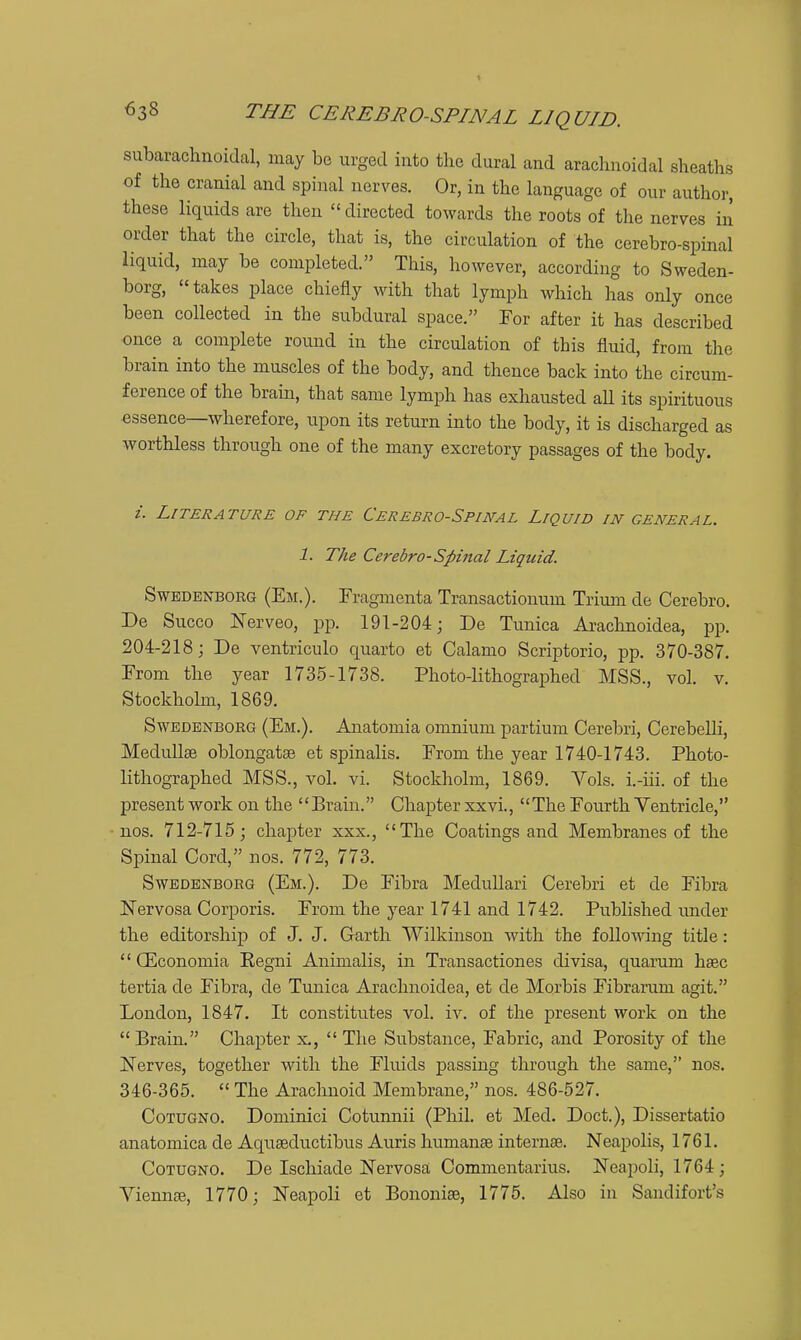 subarachnoidal, may be urged into the dural and arachnoidal sheaths of the cranial and spinal nerves. Or, in the language of our author, these liquids are then directed towards the roots of the nerves in order that the circle, that is, the circulation of the cerebro-spinal liquid, may be completed. This, however, according to Sweden- borg, takes place chiefly with that lymph which has only once been collected in the subdural space. For after it has described once a complete round in the circulation of this fluid, from the brain into the muscles of the body, and thence back into the circum- ference of the brain, that same lymph has exhausted all its spirituous essence—wherefore, upon its return into the body, it is discharged as worthless through one of the many excretory passages of the body. z. Literature of the Cerebrospinal Liquid in general. 1. The Cerebro-Spinal Liquid. SwBDBNBOEG (Em.). Fragmenta Transactionum Trium de Cerebro. De Succo Nerveo, pp. 191-204; De Tunica Arachnoidea, pp. 204-218; De ventriculo quarto et Calamo Scriptorio, pp. 370-387. Prom the year 1735-1738. Photo-lithographed MSS., vol. v. Stockhohn, 1869. SwEDENBORG (Em.). Aiiatomia omnium partium Cerebri, Cerebelli, MeduUae oblongatae et spinalis. From the year 1740-1743. Photo- lithographed MSS., vol. vi. Stockholm, 1869. Vols, i.-iii. of the present work on the Brain. Chapter xxvi., The Fourth Ventricle, nos. 712-715; chapter xxx., The Coatings and Membranes of the Spinal Cord, nos. 772, 773. SwEDBNBORG (Em.). De Fibra Medullari Cerebri et de Fibra Nervosa Corporis. From the year 1741 and 1742. Pubhshed under the editorship of J. J. Garth Wilkinson Avith the following title:  (Economia Eegni Animalis, in Transactiones divisa, quarum hsec tertia de Fibra, de Tunica Arachnoidea, et de Morbis Fibrarum agit. London, 1847. It constitutes vol. iv. of the present work on the  Brain. Chapter x,  The Substance, Fabric, and Porosity of the Nerves, together with the Fluids passing through the same, nos. 346-365.  The Araclinoid Membrane, nos. 486-527. CoTUGNO. Dominici Cotunnii (Phil, et Med. Doct.), Dissertatio anatomica de Aquaeductibus Auris humanae internae. Neapolis, 1761. CoTUGNO. De Ischiade Nervosa Commentarius. Neapoli, 1764; Viennae, 1770; Neapoli et Bononiae, 1775. Also in Sandifort's