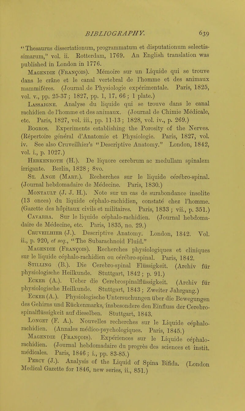  Thesaurus dissertationum, programmatum et disputationum selectis- simarum, vol. ii. Eotterdam, 1769. An English translation was published in London in 1776. Magendie (FBAN501S). Memoire sur un Liquide qui se trouve dans le crane et le canal vertebral de rhomme et des animaux niammif^res. (Journal de Physiologie exp6rinientale. Paris, 1825, vol. v., pp. 25-37; 1827, pp. 1, 17, 66; 1 plate.) Lassaigne. Analyse du liquide qui se trouve dans le canal rachidien de I'honime et des animaux. (Journal de Chimie M^dicale, etc. Paris, 1827, vol. iii., pp. 11-13; 1828, vol. iv., p. 269.) BoGROS. Experiments establishing the Porosity of the Nerves. (Repertoire general d'Anatomie et Physiologie. Paris, 1827, vol. iv. See also Cruveilliier's  Descriptive Anatomy. London, 1842, vol. i., p. 1027.) Herkenroth (H.). De liquore cerebrum ac meduUam spinalem irrigante. Berlin, 1828 ; 8vo. St. Ange (Mart.). Eecherches sur le liquide cerebro-spinal. (Journal hebdomadaire de Medecine. Paris, 1830.) MoNTAULT (J. J. H.). JSTote sur un cas de surabondance insolite (13 onces) du liquide cephalo-rachidien, constate chez I'homme. (Gazette des hopitaux civils et militaires. Paris, 1833 ; vii., p. 351.) Cavarra. Sur le liquide cephalo-rachidien. (Journal hebdoma- daire de Medecine, etc. Paris, 1835, no. 29.) Cruveilhier (J.). Descriptive Anatomy. London, 1842. Vol. ii., p. 920, et seq., The Subarachnoid Fluid. Magendie (FRANgois). Eecherches physiologiques et cliniques sur le liquide cephalo-rachidien ou cerebro-spinal. Paris, 1842. Stilling (B.). Die Cerebro-spinal Fliissigkeit. (Archiv fiir physiologische Heilkunde. Stuttgart, 1842; p. 91.) EcKER (A.). Ueber die Cerebrospinalflussigkeit. (Archiv fiir physiologische HeHkunde. Stuttgart, 1843; Zweiter Jahrgang.) EcKER (A.). Physiologische Untersuchungen uber die Bewegungen des Gehirns und Eiickenmarks, insbesondere den Einfluss der Cerebro- spinalflussigkeit auf dieselben. Stuttgart, 1843. LoNGET (F. A.). Kouvelles recherches sur le Liquide cephalo- rachidien. (Annales medico-psychologiques. Paris, 1845.) Magendie (Francois). Experiences sur le Liquide cephalo- rachidien. (Journal hebdomadaire du progres des sciences et instit medicales. Paris, 1846; i., pp. 83-85.) Percy (J.). Analysis of the Liquid of Spina Bifida. (London Medical Gazette for 1846, new series, ii., 851.)