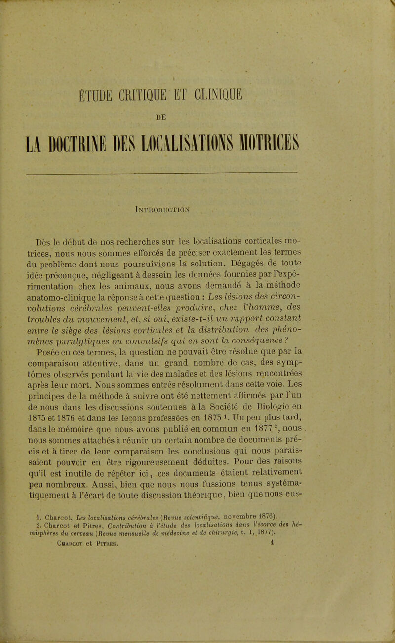 DE LA DOCTRll DES LOCiLlSATlONS MOTRICES Introduction Dès le début de nos recherches sur les localisations corticales mo- trices, nous nous sommes efforcés de préciser exactement les termes du problème dont nous poursuivions la solution. Dégagés de toute idée préconçue, néghgeant à dessein les données fournies par l'fexpé- rimentation chez les animaux, nous avons demandé à la inéthode anatomo-clinique la réponse à cette question : Les lésions des circon- volutions cérébrales peuvent-elles produire, chez Vhomme, des troublés du mouvement, et, si oui, exisie-t-il un rapport constant entre le siège des lésions corticales et la distribution des phéno- mènes paralytiques ou convulsifs qui en sont la conséquence ? Posée en ces termes, la question ne pouvait être résolue que par la comparaison attentive, dans un grand nombre de cas, des symp- tômes observés pendant la vie des malades et des lésions rencontrées après leur mort. Nous sommes entrés résolument dans cette voie. Les principes de la méthode à suivi'e ont été nettement affirmés par Fun de nous dans les discussions soutenues à la Société de Biologie en 1875 et 1876 et dans les leçons professées en 1875 Un peu plus tard, dans le mémoire que nous avons publié en commun en 1877 % nous nous sommes attachés à réunir un certain nombre de documents pré- cis et à tirer de leur comparaison les conclusions qui nous parais- saient pouvoir en être rigoureusement déduites. Pour des raisons qu'il est inutile de répéter ici, ces documents étaient relativement peu nombreux. Aussi, bien que nous nous fussions tenus systéma- tiquement à l'écart de toute discussion théorique, bien que nous eus- 1. Charcot, Les localisations cérébrales {Revue scienlillque, novembre 1876). 2. Charcot et Pitres, Contribution à l'étude des localisations dans l'écorce des hé- misphères du cerveau {Revue mensuelle de médecine et de chirurgie, t. I, 1877).