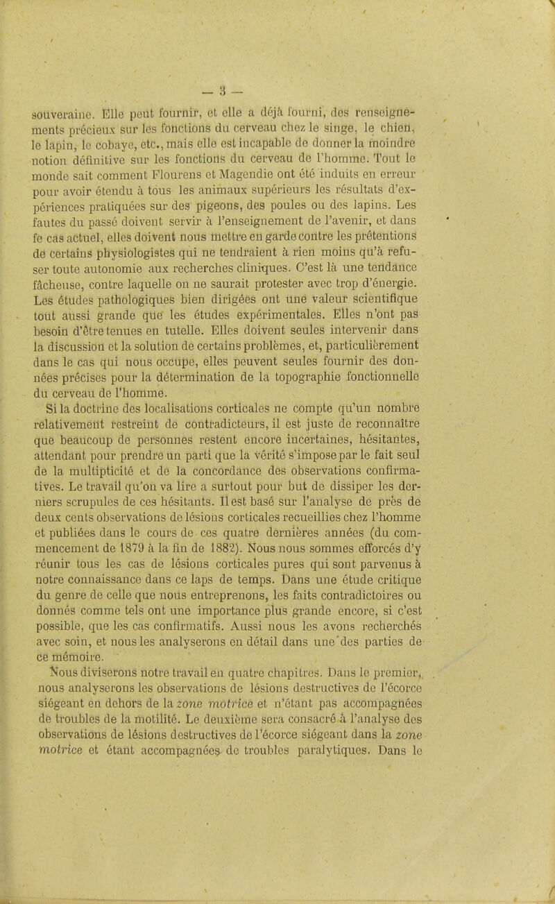 souveraine. Elle peut fournir, et elle a déjà lourni, des renseigne- ments précieux sur les rohclions du cerveau chez le singe, le chieii, le lapin, le cobaye, etc., mais elle est incapable de donner la moindre notion définitive sur les fonctions du cerveau de l'homme. Tout le monde sait comment Flourens et Magendie ont été induits en erreur ' pour avoir étendu à tous les animaux supérieurs les résultats d'ex- périences pratiquées sur des pigeons, des poules ou des lapins. Les fautes du passé doivent servir à l'enseignement de l'avenir, et dans fe cas actuel, elles doivent nous tiiettre en garde contre les prétentions de certains physiologistes qui ne tendraient à rien moins qu'à refu- ser toute autonomie aux recherches cliniques. C'est là une tendance fâcheuse, contre laquelle on ne saurait protester avec trop d'énergie. Les études pathologiques bien dirigées ont uné valeur scientifique tout aussi grande que les études expérimentales. Elles n'ont pas besoin d'être tenues en tutelle. Elles doivent seules intervenir dans la discussion et la solution de certains problèmes, et, particulièrement dans le cas qui nous occupe, elles peuvent seules fournir des don- nées précises pour la détermination de la topographie fonctionnelle du cerveau de l'homme. Si la doctrine des localisations corticales ne compte qu'un nombre relativement restreint de contradicteurs, il est juste de reconnaître que beaucoup de personnes restent encore incertaines, hésitantes, attendant pour prendre un parti que la vérité s'impose par le fait seul de la multipticité et de la concordance des observations confirma- tives. Le travail qu'on va lire a surtout pour but de dissiper les der- niers scrupules de ces hésitants. Il est basé sur l'analyse de près de deux cents observations de lésions corticales recueillies chez l'homme et publiées dans le cours de ces quatre dernières années (du com- mencement de 1879 à la fin de 1882). Nous nous sommes efforcés d'y réunir tous les cas de lésions corticales pures qui sont parvenus à notre connaissance dans ce laps de temps. Dans une étude critique du genre de celle que nous entreprenons, les faits contradictoires ou donnés comme tels ont une importance plus grande encore, si c'est possible, que les cas conflrmatifs. Aussi nous les avons recherchés avec soin, et nous les analyserons en détail dans une'des parties de ce mémoire. Kous diviserons notre travail en quatre chapitres. Dans le premier, nous analyserons les observations de lésions destructives de l'écorce siégeant en dehors de la zone motrice et n'étant pas accompagnées de troubles de la motilité. Le deuxième sera consacré â l'analyse des observations de lésions destructives de l'écorce siégeant dans la zone motrice et étant accompagnéeç^ de troubles paralytiques. Dans le