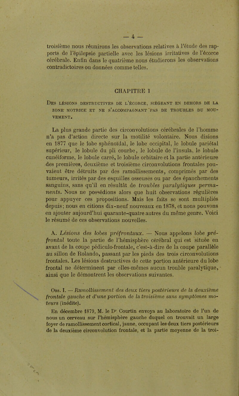 troisième nous réunirons les observations relatives à l'étude des rap- ports de l'épilepsie partielle avec les lésions irritatives de l'écorce cérébrale. Enfin dans le quatrième nous étudierons les observations contradictoires ou données comme telles. CHAPITRE I Des lésions destructives de l'écorce, siégeant en dehors de la ZONE motrice et NE s'aCCOMPAGNANT PAS DE TROUBLES DU MOU- VEMENT. La plus grande partie des circonvolutions cérébrales de l'homme n'a pas d'action directe sur la motilité volontaire. Nous disions en 1877 que le lobe sphénoïdal, le lobe occipital, le lobule pariétal supérieur, le lobule du pli courbe, le lobule de l'insula, le lobule cunéiforme, le lobule carré, le lobule orbitaire et la partie antérieure des premières, deuxième et troisième circonvolutions frontales pou- vaient être détruits par des ramollissements, comprimés par des tumeurs, irrités par des esquilles osseusés ou par des épanchements sanguins, sans qu'il en résultât de troubles paralytiques perma- nents. Nous ne possédions alors que huit observations régulières pour appuyer ces propositions. Mais les faits se sont multipliés depuis; nous en citions dix-neuf nouveaux en 1878, et nous pouvons en ajouter aujourd'hui quarante-quatre autres du même genre. Voici le résumé de ces observations nouvelles. A. Lésions des lohes préfrontaux. — Nous appelons lobe pré- frontal toute la partie de l'hémisphère cérébral qui est située en avant de la coupe pédiculo-frontale, c'est-à-dire de la coupe parallèle au sillon de Rolando, passant par les pieds des trois circonvolutions frontales. Les lésions destructives de cette portion antérieure du lobe frontal ne déterminent par elles-mêmes aucun trouble paralytique, ■ ainsi que le démontrent les observations suivantes. Obs. I. — Ramollissement des deux tiers postérieurs de la deuxième frontale gauche et d'une portion de la troisième sans symptômes mo- teurs (inédite). En décembre 1879, M. le D Courtin envoya au laboratoire de l'un de nous un cerveau sur l'hémisphère gauche duquel on trouvait un large foyer de ramollissement cortical, jaune, occupant les deux tiers postérieurs de la deuxième circonvolution frontale, et la partie moyenne de la troi-