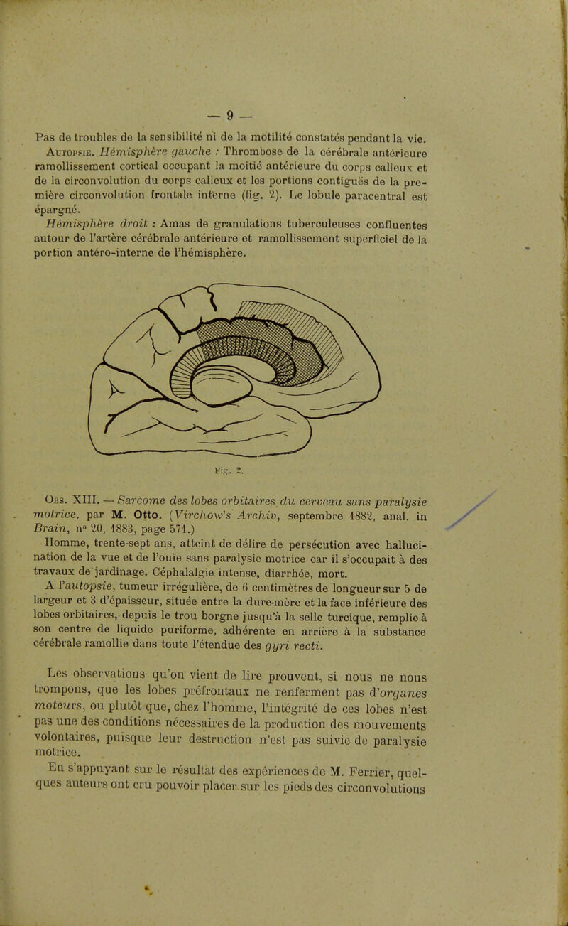 Pas de troubles de la sensibilité ni de la raotilité constatés pendant la vie. AuTOP.*iE. Hémisphère gauche : Thrombose de la cérébrale antérieure ramollissement cortical occupant la moitié antérieure du corps calleux et de la circonvolution du corps calleux et les portions contiguës de la pre- mière circonvolution frontale interne (fig. 2). Le lobule paracentral est épargné. Hémisphère droit : Amas de granulations tuberculeuses conlluentes autour de l'artère cérébrale antérieure et ramollissement superficiel de la portion antéro-interne de l'hémisphère. Fig. 2. Obs. XIII. — Sarcome des lobes orhitaires_du cerveau sans paralysie motrice, par M. Otto. (Virc/iow's Arc/iiu, septembre 1882, anal, in Brain, n» 20, 1883, page 571.) Homme, trente-sept ans, atteint de délire de persécution avec halluci- nation de la vue et de l'ouïe sans paralysie motrice car il s'occupait à des travaux de jardinage. Céphalalgie intense, diarrhée, mort. A Vautopsie, tumeur irrégulière, de 6 centimètres de longueur sur 5 de largeur et 3 d'épaisseur, située entre la dure-mère et la face inférieure des lobes orbitaires, depuis le trou borgne jusqu'à la selle turcique, remplie à son centre de liquide puriforme, adhérente en arrière à la substance cérébrale ramollie dans toute l'étendue des gyri recti. Les observations qu'on vient de lire prouvent, si nous ne nous trompons, que les lobes préfroutaux ne renferment pas d'organes moteurs, ou plutôt que, chez l'homme, l'intégrité de ces lobes n'est pas une des conditions nécessaires de la production des mouvements volontaires, puisque leur destruction n'est pas suivie de paralysie motrice. En s'appuyant sur le résultat des expériences de M. Ferrier, quel- ques auteurs ont cru pouvoir placer sur les pieds des circonvolutions