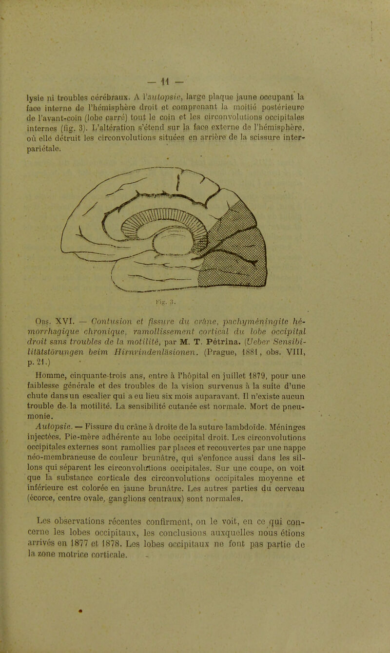 lysie ni troubles cérébraux. A Vanlopsic, large plaque jaune occupant la face interne de l'hémisphère droit et comprenant la moitié postérieure de l'avant-coin (lobe carré) tout le coin et les circonvolutions occipitales internes (fig. 3). L'altération s'étend sur la face externe de l'hémisphère, où ellô détruit les circonvolutions situées ep arrière de la scissure inter- pariétale. Ops. XVI. — Contusion et fissure du cr-âne, j^^^chyméningite hé- morrhagique chronique, ramollissement cortical du lobe occipital droit sans troubles de la motilité, par M. T. Pétrina. {Ueber Sensibi- litatstôrungén beim Hirnrindenlasionen. (Prague, 1S81, obs. VIII, p. 21.) Homme, cinquante-trois ans, entre à l'hôpital en juillet 1879, pour une faiblesse générale et des troubles de la vision survenus à la suite d'une chute dans un escalier qui a eu lieu six mois auparavant. Il n'existe aucun trouble de. la motilité. La sensibilité cutanée est normale. Mort de pneu- monie. Autopsie. — Fissure du crâne à droite de la suture lambdoîde. Méninges injectées. Pie-mère adhérente au lobe occipital droit. Les circonvolutions occipitales externes sont ramollies par places et recouvertes par une nappe néo-membraneuse de couleur brunâtre, qui s'enfonce aussi dans les sil- lons qui séparent les circonvolirtions occipitales. Sur une coupe, on voit que la substance corticale des circonvolutions occipitales moyenne et inférieure est colorée en jaune brunâtre. Les autres parties du cerveau (écorce, centre ovale^ ganglions centraux) sont normales. Les observations récentes confirment, on le voit, en ce qui con- cerne les lobes occipitaux, les conclusions auxquelles nous étions arrivés en 1877 et 1878. Les lobes occipitaux ne font pas partie de la zone motrice corticale.