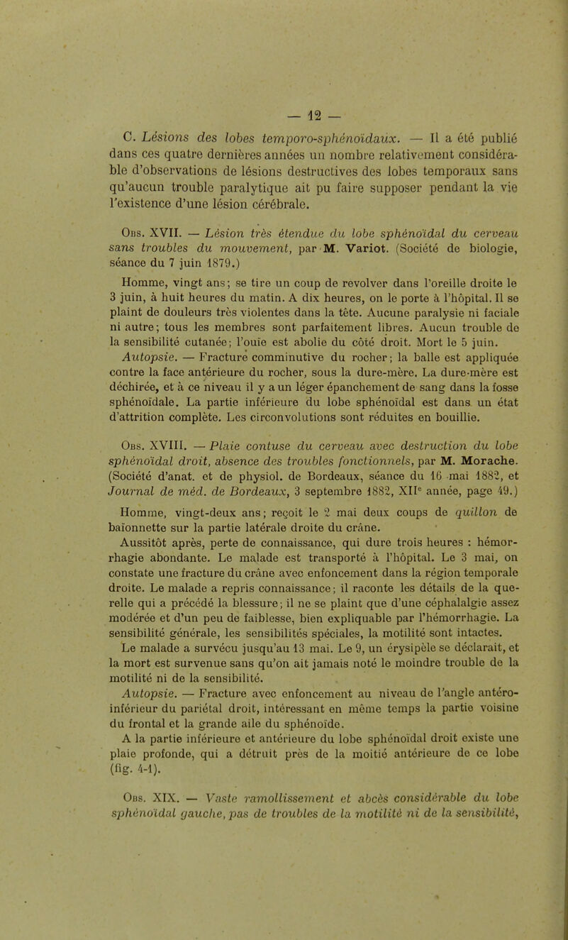 C. Lésions des lobes temporo-sphénoïdaùx. — Il a été publié dans ces quatre dernières années un nombre relativement considéra- ble d'observations de lésions destructives des lobes temporaux sans qu'aucun trouble paralytique ait pu faire supposer pendant la vie l'existence d'une lésion cérébrale. Ods. XVII. — Lésion très étendue du lobe sphénoïdal du cerveau sans troubles du mouvement, par M. Variot. (Société de biologie, séance du 7 juin 1879.) Homme, vingt ans ; se tire un coup de revolver dans l'oreille droite le 3 juin, à huit heures du matin. A dix heures, on le porte à l'hôpital. Il se plaint de douleurs très violentes dans la tête. Aucune paralysie ni faciale ni autre; tous les membres sont parfaitement libres. Aucun trouble de la sensibilité cutanée; l'ouïe est abolie du côté droit. Mort le 5 juin. Autopsie. — Fracture comminutive du rocher; la balle est appliquée contre la face antérieure du rocher, sous la dure-mère. La dure-mère est déchirée, et à ce niveau il y a un léger épanchement de sang dans la fosse sphénoïdale. La partie inférieure du lobe sphénoïdal est dana un état d'attrition complète. Les circonvolutions sont réduites en bouillie. Obs. XVIII. — Plaie contuse du cerveau avec destruction du lobe sphénoïdal droit, absence des troubles fonctionnels, par M. Morache. (Société d'anat. et de physiol. de Bordeaux, séance du 16 mai 1882, et Journal de méd. de Bordeaux, 3 septembre 1882, XII^ année, page 49.) Homme, vingt-deux ans; reçoit le 2 mai deux coups de quillon de baïonnette sur la partie latérale droite du crâne. Aussitôt après, perte de connaissance, qui dure trois heures : hémor- rhagie abondante. Le malade est transporté à l'hôpital. Le 3 mai, on constate une fracture du crâne avec enfoncement dans la région temporale droite. Le malade a repris connaissance ; il raconte les détails de la que- relle qui a précédé la blessure; il ne se plaint que d'une céphalalgie assez modérée et d'un peu de faiblesse, bien expliquable par l'hémorrhagie. La sensibilité générale, les sensibilités spéciales, la motilité sont intactes. Le malade a survécu jusqu'au 13 mai. Le 9, un érysipèle se déclarait, et la mort est survenue sans qu'on ait jamais noté le moindre trouble de la motilité ni de la sensibilité. Autopsie. — Fracture avec enfoncement au niveau de Tangle antéro- inférieur du pariétal droit, intéressant en même temps la partie voisine du frontal et la grande aile du sphénoïde. A la partie inférieure et antérieure du lobe sphénoïdal droit existe une plaie profonde, qui a détruit près de la moitié antérieure de ce lobe (fig. 4-1). Obs. XIX. — Vaste ramollissement et abcès considérable du lobe sphénoïdal gauche, pas de troubles de la motilité ni de la sensibilité^