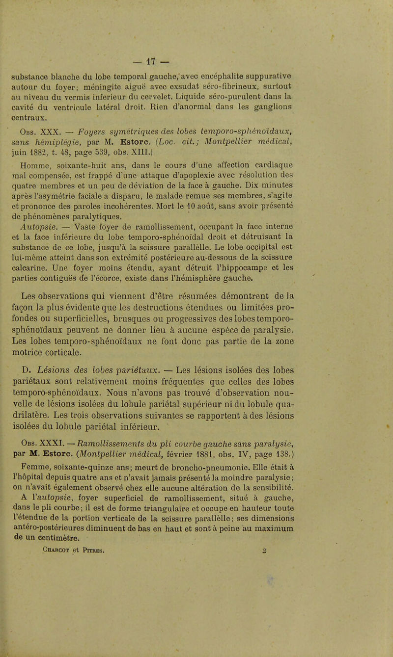 substance blanche du lobe temporal gauche,'avec encéphalite suppurative autour du foyer; méningite aiguë avec exsudât aéro-fibrineux, surtout au niveau du verrais inférieur du cervelet. Liquide séro-purulent dans la cavité du ventricule latéral droit. Rien d'anormal dans les ganglions centraux. Obs. XXX. — Foyers symétriques des lobes temporo-spliénoïdaux, sans hémiplégie, par M. Estorc. (Loc. cit.; Montpellier médical, juin 1882, t. 48, page 539, obs. XIII.) Homme, soixante-huit ans, dans le cours d'une affection cardiaque mal compensée, est frappé d'une attaque d'apoplexie avec résolution des quatre membres et un peu de déviation de la face à gauche. Dix minutes après l'asymétrie faciale a disparu, le malade remue ses membres, s'agite et prononce des paroles incohérentes. Mort le 10 août, sans avoir présenté do phénomènes paralytiques. Autopsie. — Vaste foyer de ramollissement, occupant la face interne et la face inférieure du lobe temporo-sphénoïdal droit et détruisant la substance de ce lobe, jusqu'à la scissure parallèlle. Le lobe occipital est lui-même atteint dans son extrémité postérieure au-dessous de la scissure calcarine. Une foyer moins étendu, ayant détruit l'hippocampe et les parties contiguës de l'écorce, existe dans l'hémisphère gauche. Les observations qui viennent d'être résumées démontrent de la façon la plus évidente que les destructions étendues ou limitées pro- fondes ou superficielles, brusques ou progressives des lobes temporo- sphénoïdaux peuvent ne donner lieu à aucune espèce de paralysie. Les lobes temporo-sphénoïdaux ne font donc pas partie de la zone motrice corticale. D. Lésions des lobes pariétaux. — Les lésions isolées des lobes pariétaux sont relativement moins fréquentes que celles des lobes temporo-sphénoïdaux. Nous n'avons pas trouvé d'observation nou- velle de lésions isolées du lobule pariétal supérieur ni du lobule qua- drilatère. Les trois observations suivantes se rapportent à des lésions isolées du lobule pariétal inférieur. Obs. XXXI. — Ramollissements du pli courbe gauche sans paralysie, par M. Estorc. (Montpellier médical, février 1881, obs. IV, page 138.) Femme, soixante-quinze ans; meurt de broncho-pneumonie. Elle était à l'hôpital depuis quatre ans et n'avait jamais présenté la moindre paralysie; on n'avait également observé chez elle aucune altération de la sensibilité. A l'autopsie, foyer superficiel de ramollissement, situé à gauche, dans le pli courbe; il est de forme triangulaire et occupe en hauteur toute l'étendue de la portion verticale de la scissure parallèlle ; ses dimensions antéro-postérieures diminuent de bas en haut et sont à peine au maximum de un centimètre. Chahcot et Pitres. 2