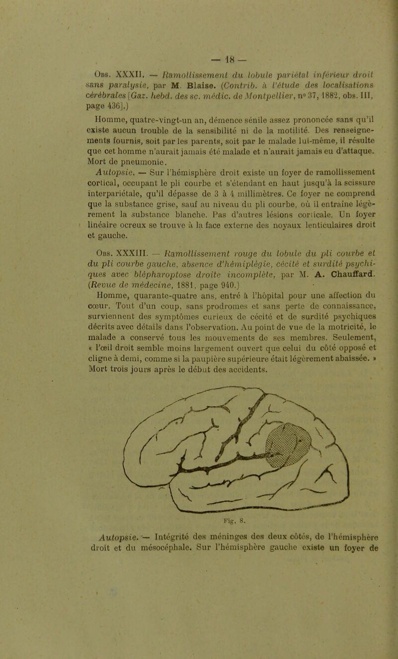 Obs. XXXII. — RamoUisifement du lobule pariétal inféneur droit sans paralysie, par M. Biaise. {Contrib. à l'étude des localisations cérébrales [Gaz. hebd. des se. mèdic. de Montpellier, n» 37,1882, obs. III, page 436].) Homme, quatre-vingt-un an, démence sénile assez prononcée sans qu'il existe aucun trouble de la sensibilité ni de la motilité. Des renseigne- ments fournis, soit par les parents, soit par le malade lui-même, il résulte que cet homme n'aurait jamais été malade et n'aurait jamais eu d'attaque. Mort de pneumonie. Autopsie, — Sur l'hémisphère droit existe un foyer de ramollissement cortical, occupant le pli courbe et s'étendant en haut jusqu'à la scissure interpariétale, qu'il dépasse de 3 à 4 millimètres. Ce foyer ne comprend que la substance grise, sauf au niveau du pli courbe, où il entraîne légè- rement la substance blanche. Pas d'autres lésions coriicale. Un foyer linéaire ocreux se trouve à la face externe des noyaux lenticulaires droit et gauche. Obs. XXXIII. — Ramollissement rouge du lobule du pli courbe et du pli courbe gauche, absence d'hémiplégie, cécité et surdité psychi- ques avec blépharoptose droite incomplète, par M. A. Chauffard. (Revue de médecine, 1881, page 940.) Homme, quarante-quatre ans, entré à l'hôpital pour une affection du cœur. Tout d'un coup, sans prodromes et sans perte de connaissance, surviennent des symptômes curieux de cécité et de surdité psychiques décrits avec détails dans l'observation. Au point de vue de la motricité, le malade a conservé tous les mouvements de ses membres. Seulement, « l'œil droit semble moins largement ouvert que celui du côté opposé et cligne à demi, comme si la paupière supérieure était légèrement abaissée. » Mort trois jours après le début des accidents. Kig. 8. Autopsie. -— Intégrité des méninges des deux côtés, de l'hémisphère droit et du mésocéphale. Sur l'hémisphère gauche existe un foyer de