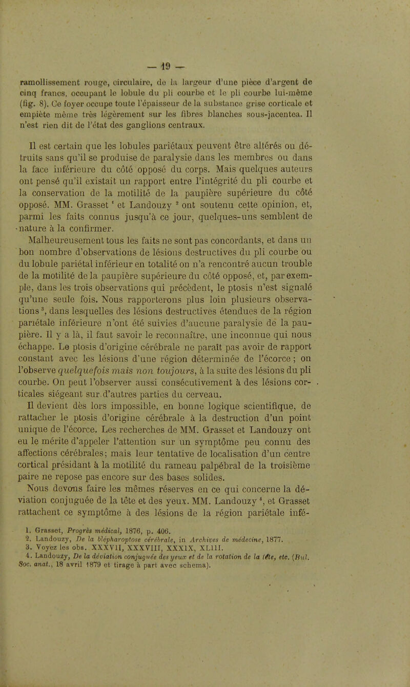 — 49 — ramollissement rouge, circulaire, do la largeur d'une pièce d'argent de cinq francs, occupant le lobule du pli courbe et le pli courbe lui-même (fîg. 8). Ce foyer occupe toute l'épaisseur de la substance grise corticale et empiète même très légèrement sur les fibres blanches sous-jacentea. Il n'est rien dit de l'état des ganglions centraux. Il est certain que les lobules pariétaux peuvent être altérés ou dé- truits sans qu'il se produise de paralysie dans les membres ou dans la face inférieure du côté opposé du corps. Mais quelques auteurs ont pensé qu'il existait un rapport entre l'intégrité du pli courbe et la conservation de la motilité de la paupière supérieure du côté opposé. MM. Grasset ' et Landouzy ^ ont soutenu cette opinion, et, parmi les faits connus jusqu'à ce jour, quelques-uns semblent de •nature à la confirmer. Malheureusement tous les faits ne sont pas concordants, et dans un bon nombre d'observations de lésions destructives du pli courbe ou du lobule pariétal inférieur en totalité on n'a rencontré aucun trouble de la motilité de la paupière supérieure du côté opposé, et, par exem- ple, dans les trois observations qui précèdent, le ptosis n'est signalé qu'une seule fois. Nous rapporterons plus loin plusieurs observa- tions dans lesquelles des lésions destructives étendues de la région pariétale inférieure n'ont été suivies d'aucune paralysie de la pau- pière. Il y a là, il faut savoir le reconnaître, une inconnue qui nous échappe. Le ptosis d'origine cérébrale ne paraît pas avoir de rapport constant avec les lésions d'une région déterminée de l'écorce ; on l'observe quelquefois mais non toujours, à la suite des lésions du pli courbe. On peut l'observer aussi consécutivement à des lésions cor- ticales siégeant sur d'autres parties du cerveau. Il devient dès lors impossible, en bonne logique scientifique, de rattacher le ptosis d'origine cérébrale à la destruction d'un point unique de l'écorce. Les recherches de MM. Grasset et Landouzy ont eu le mérite d'appeler l'attention sur un symptôme peu connu des affections cérébrales; mais leur tentative de localisation d'un centre cortical présidant à la motilité du rameau palpébral de la troisième paire ne repose pas encore sur des bases solides. Nous devons faire les mêmes réserves en ce qui concerne la dé- viation conjuguée de la tête et des yeux. MM. Landouzy et Grasset rattachent ce symptôme à des lésions de la région pariétale infé- 1. Grasset, Progrès médical, 1876, p. 406. 2. Landouzy, De la blépharoptose cérébrale, in Archives de médecine, 1877. 3. Voyez les obs. XXXVII, XXXVIII, XXXIX, XLUI. 4. Landouzy, De la déviation conjuguée des yeux et de la rotation de la léte, etc. {Bul. Soc. anal., 18 avril 1879 et tirage à part avec schéma).