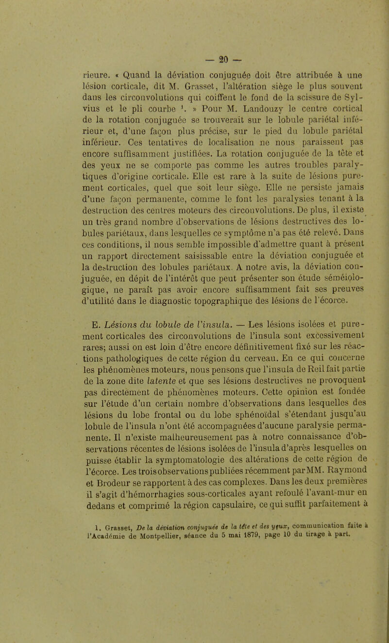 rieure. « Quand la déviation conjuguée doit être attribuée à une lésion corticale, dit M. Grasset, l'altération siège le plus souvent dans les circonvolutions qui coiffent le fond de la scissure de Syl- vius et le pli courbe » Pour M. Landouzy le centre cortical de la rotation conjuguée se trouverait sur le lobule pariétal infé- rieur et, d'une façon plus précise, sur le pied du lobule pariétal inférieur. Ces tentatives de localisation ne nous paraissent pas encore suffisamment justifiées. La rotation conjuguée de la tète et des yeux ne se comporte pas comme les autres troubles paraly- tiques d'origine corticale. Elle est rare à la suite de lésions pure- ment corticales, quel que soit leur siège. Elle ne persiste jamais d'une façon permanente, comme le font les paralysies tenant à la destruction des centres moteurs des circonvolutions. De plus, il existe un très grand nombre d'observations de lésions destructives des lo- bules pariétaux, dans lesquelles ce symptôme n'a pas été relevé. Dans ces conditions, il nous semble impossible d'admettre quant à présent un rapport directement saisissable entre la déviation conjuguée et la destruction des lobules pariétaux. A notre avis, la déviation con- juguée, en dépit de l'intérêt que peut présenter son étude séméiolo- gique, ne paraît pas avoir encore suffisamment fait ses preuves d'utilité dans le diagnostic topograpbique des lésions de l'écorce. E. Lésions du lobule de Vinsula. — Les lésions isolées et pure- ment corticales des circonvolutions de l'insula sont excessivement rares; aussi on est loin d'être encore définitivement fixé sur les réac- tions pathologiques de cette région du cerveau. En ce qui concerne les phénomènes moteurs, nous pensons que l'insula deRcilfait partie de la zone dite latente et que ses lésions destructives ne provoquent pas directement de phénomènes moteurs. Cette opinion est fondée sur l'étude d'un certain nombre d'observations dans lesquelles des lésions du lobe frontal ou du lobe sphénoïdal s'étendant jusqu'au lobule de l'insula n'ont été accompagnées d'aucune paralysie perma- nente. Il n'existe malheureusement pas à notre connaissance d'ob- servations récentes de lésions isolées de l'insula d'après lesquelles on puisse établir la symptomatologie des altérations de celte région de l'écorce. Les trois observations publiées récemment parMM. Raymond et Brodeur se rapportent à des cas complexes. Dans les deux premières il s'agit d'hémorrhagies sous-corticales ayant refoulé l'avant-mur en dedans et comprimé la région capsulaire, ce qui suflit parfaitement à 1. Grasset, De la déviation conjuguée de la téle et des yfux, communication faite à l'Académie de Montpellier, séance du 5 mai 1879, page 10 du tirage à part.