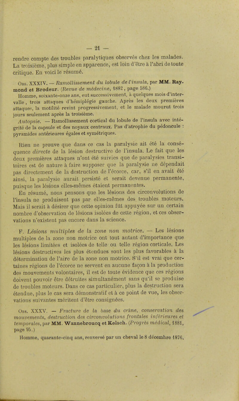 rendre compte des troubles paralytiques observés chez les malades. La troisième, plus simple en apparence, est loin d'être à l'abri de toute critique. En voici le résumé. Obs. XXXIV. — Ramollissement du lobule de Vinsula, par MM. Ray- mond et Brodeur. {Revue de médecine, 1882, page 586.) Homme, soixante-onze ans, eut successivement, à quelques mois d'inter- valle , trois attaques d'hémiplégie gauche. Après les deux premières attaques, la motilité revint progressivement, et le malade mourut trois jours seulement après la troisième. Autopsie. — Ramollissement cortical du lobule de l'insula avec inté- grité de la capsule et des noyaux centraux. Pas d'atrophie du pédoncule : pyramides antérieures égales et symétriques. Rien ne prouve que dans ce cas la paralysie ait été la consé- quence directe de la lésion destructive de l'insula. Le fait que les deux premières attaques n'ont été suivies que de paralysies transi- toires est de nature à faire supposer que la paralysie ne dépendait pas directement de la destruction de l'écorce, car, s'il en avait été ainsi, la paralysie aurait persisté et serait devenue permanente, puisque les lésions elles-mêmes étaient permanentes. En résumé, nous pensons que les lésions des circonvolutions de l'insula ne produisent pas par elles-mêmes des. troubles moteurs. Mais il serait à désirer que cette opinion fût appuyée sur un certain nombre d'observation de lésions isolées de cette région, et ces obser- vations n'existent pas encore dans la science. F. Lésions multiples de la zone non motrice. — Les lésions multiples de la zone non motrice ont tout autant d'importance que les lésions limitées et isolées de telle ou telle région corticale. Les lésions destructives les plus étendues sont les plus favorables à la détermination de l'aire de la zone non motrice. S'il est vrai que cer- taines régions de l'écorce ne servent en aucune façon à la production des mouvements volontaires, il est de toute évidence que ces régions doivent pouvoir être détruites simultanément sans qu'il se produise de troubles moteurs. Dans ce cas particulier, plus la destruction sera étendue, plus le cas sera démonstratif et à ce point de vue, les obser- vations suivantes méritent d'être consignées. Obs. XXXV. — Fracture de la base du crâne, conservation des mouvements, destruction des circonvolutions frontales inférieures et temporales, par MM. Wannebroucq et Kelsch. {Progrès médical, 1881, page 95. ) Homme, quarante-cinq ans, renversé par un cheval le 8 décemhre 1876.