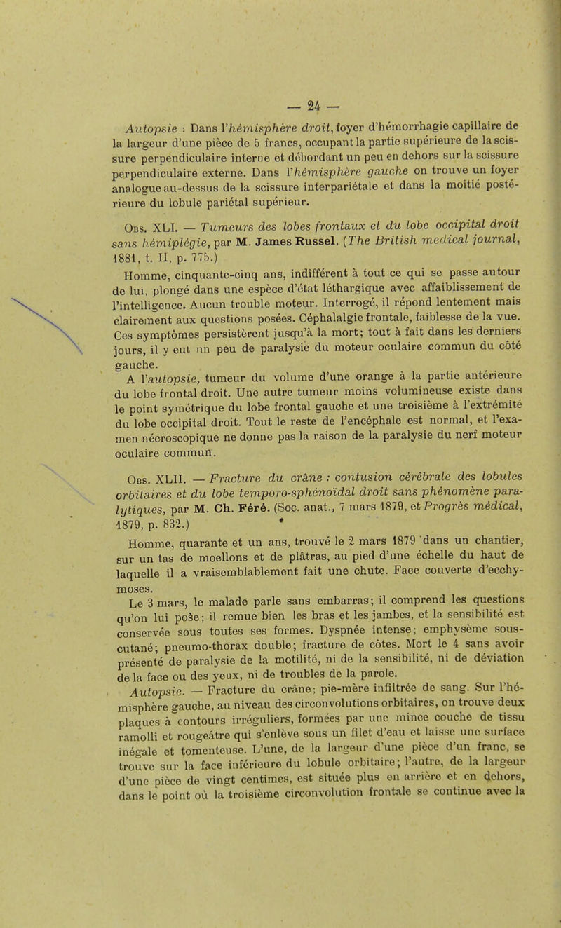 Autopsie : Dans Vhémisphère droit, foyer d'hémorrhagie capillaire de la largeur d'une pièce de 5 francs, occupant la partie supérieure de la scis- sure perpendiculaire interne et débordant un peu en dehors sur la scissure perpendiculaire externe. Dans Yhémisphère gauche on trouve un foyer analogue au-dessus de la scissure interpariétale et dans la moitié posté- rieure du lobule pariétal supérieur. Obs. XLI. — Tumeurs des lobes frontaux et du lobe occipital droit sans hémiplégie, par M. James Russel. {The British médical journal, mi, t. II, p. 77b.) Homme, cinquante-cinq ans, indifférent à tout ce qui se passe autour de lui, plongé dans une espèce d'état léthargique avec affaiblissement de l'intelligence. Aucun trouble moteur. Interrogé, il répond lentement mais clairement aux questions posées. Céphalalgie frontale, faiblesse de la vue. Ces symptômes persistèrent jusqu'à la mort; tout à fait dans les derniers jours, il y eut un peu de paralysie du moteur oculaire commun du côté gauche. A Yautopsie, tumeur du volume d'une orange à la partie antérieure du lobe frontal droit. Une autre tumeur moins volumineuse existe dans le point symétrique du lobe frontal gauche et une troisième à l'extrémité du lobe occipital droit. Tout le reste de l'encéphale est normal, et l'exa- men nécroscopique ne donne pas la raison de la paralysie du nerf moteur oculaire commun. Obs. XLII. — Fracture du crâne : contusion cérébrale des lobules orbitaires et du lobe temporo-sphénoïdal droit sans phénomène para- lytiques, par M. Ch. Féré. (Soc. anat., 7 mars 1879, et Progrès médical, 1879, p. 832.) • Homme, quarante et un ans, trouvé le 2 mars 1879 dans un chantier, sur un tas de moellons et de plâtras, au pied d'une échelle du haut de laquelle il a vraisemblablement fait une chute. Face couverte d'ecchy- moses. Le 3 mars, le malade parle sans embarras ; il comprend les questions qu'on lui poàe-, il remue bien les bras et les jambes, et la sensibilité est conservée sous toutes ses formes. Dyspnée intense; emphysème sous- cutané; pneumo-thorax double; fracture de côtes. Mort le 4 sans avoir présenté de paralysie de la motilité, ni de la sensibilité, ni de déviation de la face ou des yeux, ni de troubles de la parole. Autopsie. — Fracture du crâne; pie-mère infiltrée de sang. Sur l'hé- misphère gauche, au niveau des circonvolutions orbitaires, on trouve deux plaques à^'contours irréguliers, formées par une mince couche de tissu ramolli et rougeâtre qui s'enlève sous un filet d'eau et laisse une surface inégale et tomenteuse. L'une, de la largeur d'une pièce d'un franc, se trouve sur la face inférieure du lobule orbitaire ; l'autre, de la largeur d'une pièce de vingt centimes, est située plus en arrière et en dehors, dans le point où la troisième circonvolution frontale se continue avec la