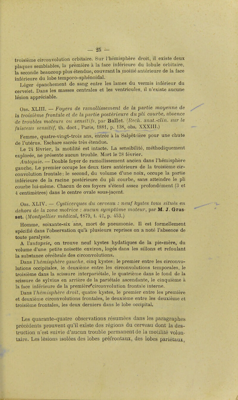 troisième circonvolution orbitaire. Sur rhémisphère droit, il existe deux plaques semblables, la première à la face inférieure du lobule orbitaire, la seconde beaucoup plus étendue, couvrant la moitié antérieure de la face inférieure du lobe temporo-sphénoïdal. Léger épanchement de sang entre les lames du verrais inférieur du cervelet. Dans les masses centrales et les ventricules, il n'existe aucune lésion appréciable. Obs. XLIII. — Foyers de ramollissement de la partie moyenne de la troisième frontale et de la partie postérieure du pli courbe, absence de troubles moteurs ou sensitifs, par Ballet. {Rech. anat.-clin. sur le faisceau sensitif, th. doct., Paris, 1881, p. 138, obs. XXXIII.) Femme, quatre-vingt-trois ans, entrée à la Salpêtrière pour une chute de l'utérus. Eschare sacrée très étendue. Le 24 février, la motilité est intacte. La sensibilité, méthodiquement explorée, ne présente aucun trouble. Mort le 28 février. Autopsie. — Double foyer de ramollissement ancien dans l'hémisphère gauche. Le premier occupe les deux tiers antérieurs de la troisième cir- convolution frontale; le second, du volume d'une noix, occupe la partie inférieure de la racine postérieure du pli courbe, sans atteindre le pli courbe lui-même. Chacun de ces foyers s'étend assez profondément (3 et 4 centimètres) dans le centre ovale sous-jaçent. Obs. XLIV. — Cysticerques du cerveau : neuf kystes tous situés en dehors de la zone motrice : aucun symptôme moteur, par M. J. Gras- set. {Montpellier médical, 1879, t. 42, p. 453.) Homme, soixante-six ans, mort de pneumonie. Il est formellement spécifié dans l'observation qu'à plusieurs reprises on a noté l'absence de toute paralysie. A Yautopsie, on trouve neuf kystes hydatiques de la pie-mère, du volume d'une petite noisette environ, logés dans les sillons et refoulant la substance cérébrale des circonvolutions. Dans l'hémisphère gauche, cinq kystes; le premier entre les circonvo- lutions occipitales, le deuxième entre les circonvolutions temporales, le troisième dans la scissure interpariétale, le quatrième dans le fond de la scissure de sylvius en arrière de la pariétale ascendante, le cinquième à la face inférieure de la première'circonvolution frontale interne. Dans Vhémisphère droit, quatre kystes, le premier entre les première et deuxième circonvolutions frontales, le deuxième entre les deuxième et troisième frontales, les deux derniers dans le lobe occipital. Les quarante-quatre observations résumées dans les paragraphes précédents prouvent qu'il existe des régions du cerveau dont la des- truction n'est suivie d'aucun trouble permanent de la molilité volon- taire. Les lésions isolées des lobes préfrontaux, des lobes pariétaux,