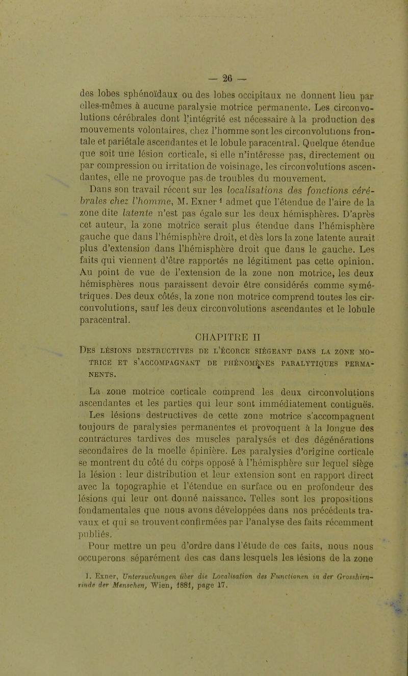 des lobes sphénoïdaux ou des lobes occipitaux ne donnent lieu par (illes-mômes à aucune paralysie motrice permanente. Les circonvo- lutions cérébrales dont intégrité est nécessaire à la production des mouvements volontaires, chez l'homme sont les circonvolutions fron- tale et pariétale ascendantes et le lobule paracentral. Quelque étendue que soit une lésion corticale, si elle n'intéresse pas, directement ou par compression ou irritation de voisinage, les circonvolutions ascen» dantes, elle ne provoque pas de troubles du mouvement. Dans son travail récent sur les localisations des fonctions céré- brales chez Vhomvie, M. Exner ^ admet que l'étendue de l'aire de la zone dite latente n'est pas égale sur les deux hémisphères. D'après cet auteur, la zone motrice serait plus étendue dans l'hémisphère gauche que dans l'hémisphère droit, et dès lors la zone latente aurait plus d'extension dans l'hémisphère droit que dans le gauche. Les faits qui viennent d'être rapportés ne légitiment pas cette opinion. Au point de vue de l'extension de la zone non motrice, les deux hémisphères nous paraissent devoir être considérés comme symé- triques. Des deux côtés, la zone non motrice comprend toutes les cir- convolutions, sauf les deux circonvolutions ascendantes et le lobule paracentral. CHAPITRE II Des lésions destructives de l'écorce siégeant dans la zone mo- trice ET s'aGCOMPAGNAKLT DE PHÉNOMÈNES PARALYTIQUES PERMA- NENTS. La zone motrice corticale comprend les deux circonvolutions ascendantes et les parties qui leur sont immédiatement contiguës. Les lésions destructives de cette zone motrice s'accompagnent toujours de paralysies permanentes et provoquent à la longue des contractures tardives des muscles paralysés et des dégénérations secondaires de la moelle épinière. Les paralysies d'origine corticale se montrent du côté du corps opposé à l'hémisphère sur lequel siège la lésion : leur distribution et leur extension sont en rapport direct avec la topographie et l'étendue en surface ou en profondeur des lésions qui leur ont donné naissance. Telles sont les propositions fondamentales que nous avons développées dans nos précédents tra- vaux et qui se trouvent confirmées par l'analyse des faits récemment publiés. Pour mettre un pou d'ordre dans l'étude de ces faits, nous nous occuperons séparément dos cas dans lesquels les lésions de la zone ]. Exner, Unlersuchungcn iiher die Localisalion des Functionrn in der Grosshirn- rinde der Menschcn, Wien, d881, page 17.