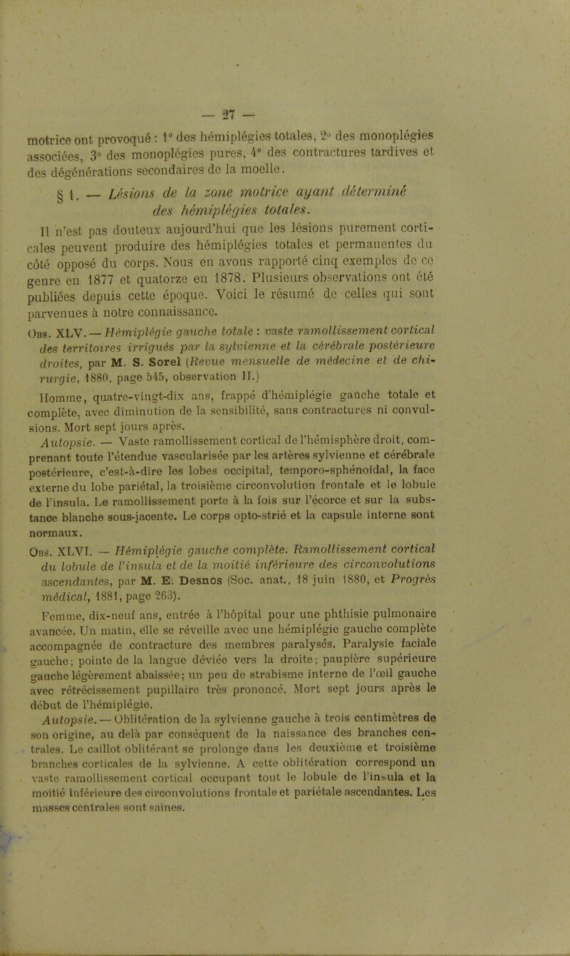 motrice ont provoqué : 1» des hémiplégies totales, 2 des monoplégies associées, 3° des monoplégies pures, 4° des contractures tardives et des dégcnérations secondaires de la moelle. § I. Lésions de la zone motrice ayant déterminé des hémiplégies totales. Il n'est pas douteux aujourd'hui que les lésions purement corti- cales peuvent produire des hémiplégies totales et permanentes du côté opposé du corps. Nous en avons rapporté cinq exemples de ce genre en 1877 et quatorze en 1878. Plusieurs observations ont été publiées depuis cette époque. Voici le résumé de celles qui sont parvenues à notre connaissance. Obs. XLV. — Hémiplégie gauche totale : vaste ramollissement cortical des territoires irrigués par la sylvienne et la cérébrale postérieure droites, par M. S. Sorel {Revue mensuelle de médecine et de chi- rurgie, 1880, page 545, observation II.) Homme, quatre-vingt-dix ans, frappé d'hémiplégie gaûche totale et complète, avec diminution de la sensibilité, sans contractures ni convul- sions. Mort sept jours après. Autopsie. — Vaste ramollissement cortical de l'hémisphère droit, com- prenant toute rétendue vascularisée par les artères sylvienne et cérébrale postérieure, c'est-à-dire les lobes occipital, temporo-sphénoidal, la face externe du lobe pariétal, la troisième circonvolution frontale et le lobule de l'insula. Le ramollissement porte à la fois sur l'écorce et sur la subs- tance blanche sous-jacente. Le corps opto-strié et la capsule interne sont normaux, Obs. XLVI. — Hémiplégie gauche complète. Ramollissement cortical du lobule de l'insula et de la moitié inférieure des circonvolutions ascendantes, par M. E. Desnos (Soc. anat., 18 juin 1880, et Progrès médical, 1881, page 263). Femme, dix-neuf ans, entrée à l'hôpital pour une phthisie pulmonaire avancée. Un matin, élle se réveille avec une hémiplégie gauche complète accompagnée de contracture des membres paralysés. Paralysie faciale gauche; pointe de la langue déviée vers la droite ; paupière supérieure gauche légèrement abaissée; un peu de strabisme interne de l'œil gauche avec rétrécissement pupillaire très prononcé. Mort sept jours après le début de l'hémiplégie. Autopsie.— Oblitération do la sylvienne gauche à trois centimètres de son origine, au delà par conséquent do la naissance des branches cen- trales. Le caillot oblitérant se prolonge dans les deuxième et troisième branches corticales de la sylvienne. A cette oblitération correspond un vaste ramollissement cortical occupant tout le lobule de l'insula et la moitié inférieure des circonvolutions frontale et pariétale ascendantes. Les masses centrales sont saines.