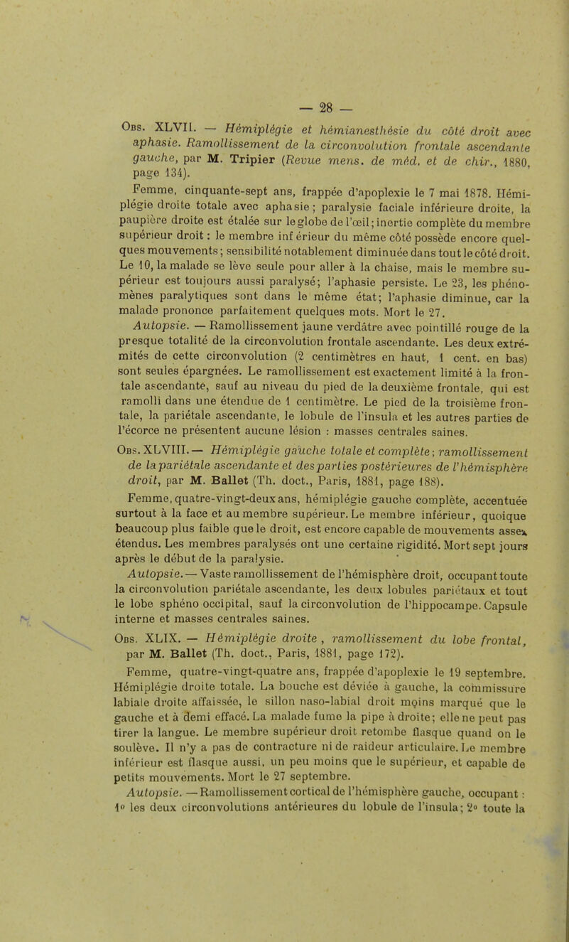 Obs. XLVIl. — Hémiplégie et hémianesthésie du côté droit avec aphasie. Ramollissement de la circonvolution frontale ascendante gauche, par M. Tripier {Revue mens, de méd. et de chir., 1880, page 134). Femme, cinquante-sept ans, frappée d'apoplexie le 7 mai 1878. Hémi- plégie droite totale avec aphasie; paralysie faciale inférieure droite, la paupière droite est étalée sur le globe de l'œil; inertie complète du membre supérieur droit : le membre inf érieur du même côté possède encore quel- ques mouvements ; sensibilité notablement diminuée dans tout le côté dr oit. Le 10, la malade se lève seule pour aller à la chaise, mais le membre su- périeur est toujours aussi paralysé; l'aphasie persiste. Le 23, les phéno- mènes paralytiques sont dans le même état; l'aphasie diminue, car la malade prononce parfaitement quelques mots. Mort le 27. Autopsie. — Ramollissement jaune verdâtre avec pointillé rouge de la presque totalité de la circonvolution frontale ascendante. Les deux extré- mités de cette circonvolution (2 centimètres en haut, 1 cent, en bas) sont seules épargnées. Le ramollissement est exactement limité à la fron- tale ascendante, sauf au niveau du pied de la deuxième frontale, qui est ramolli dans une étendue de 1 centimètre. Le pied de la troisième fron- tale, la pariétale ascendante, le lobule de Tinsula et les autres parties de l'écorce ne présentent aucune lésion : masses centrales saines. Obs.XLVIIL— Hémiplégie gauche totale et complète; ramollissement de la pariétale ascendante et des parties postérieures de l'hémisphère droit, par M. Ballet (Th. doct., Paris, 1881, page 188). Femme, quatre-vingt-deux ans, hémiplégie gauche complète, accentuée surtout à la face et au membre supérieur. Le membre inférieur, quoique beaucoup plus faible que le droit, est encore capable de mouvements assex étendus. Les membres paralysés ont une certaine rigidité. Mort sept jours après le début de la paralysie. v4it/opsie. —Vaste ramollissement de l'hémisphère droit, occupant toute la circonvolution pariétale ascendante, les deux lobules pariétaux et tout le lobe sphéno occipital, sauf la circonvolution de l'hippocampe. Capsule interne et masses centrales saines. Obs. XLIX. — Hémiplégie droite , ramollissement du lobe frontal, par M. Ballet (Th. doct., Paris, 1881, page 172). Femme, quatre-vingt-quatre ans, frappée d'apoplexie le 19 septembre. Hémiplégie droite totale. La bouche est déviée à gauche, la commissure labiale droite affaissée, le sillon naso-labial droit mçins marqué que le gauche et à demi effacé. La malade fume la pipe à droite; elle ne peut pas tirer la langue. Le membre supérieur droit retombe flasque quand on le soulève. Il n'y a pas de contracture ni de raideur articulaire. Le membre inférieur est flasque aussi, un peu moins que le supérieur, et capable de petits mouvements. Mort le 27 septembre. Autopsie. —Ramollissement cortical de l'hémisphère gauche, occupant : 4<» les deux circonvolutions antérieures du lobule de l'insula; 2° toute la