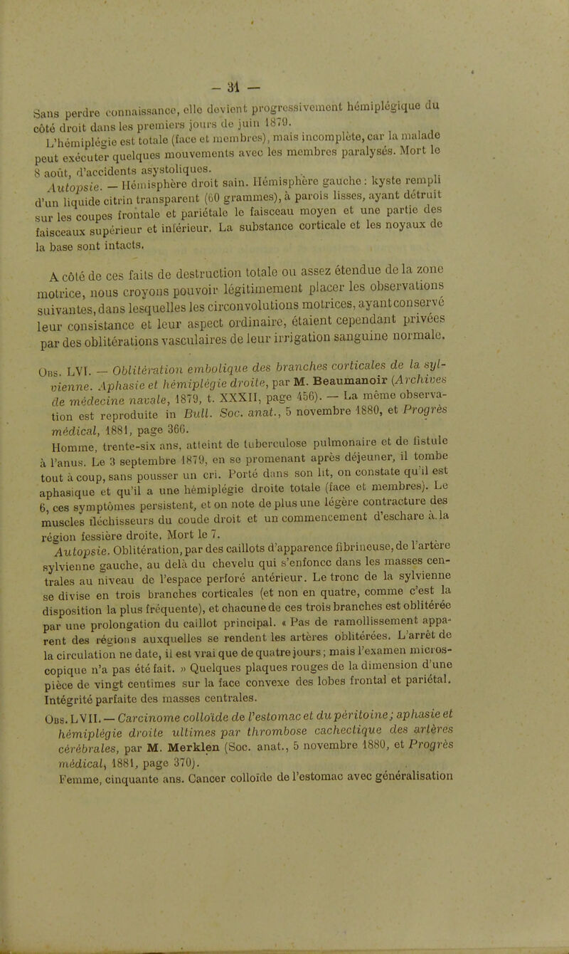 Sans perdre oonnaissance, elle devient progressivement hémiplégique du côté droit dans les premiers jours de juin 1879. , , , L'hémiplégie est totale (face et membres), mais incomplote, car la malade peut exécute quelques mouvements avec les membres paralysés. Mort le S août, d'accidents asystoliques. , , , Autopsie — Hémisphère droit sain. Hémisphère gauche: kyste rempli d'un liquide citrin transparent (60 grammes), à parois lisses, ayant détruit sur les coupes frontale et pariétale le faisceau moyen et une partie des faisceaux supérieur et intérieur. La substance corticale et les noyaux de la base sont intacts. A Côté de ces fails de destruction totale ou assez étendue de la zone motrice, nous croyons pouvoir légitimement placer les observations suivantes, dans lesquelles les circonvolutions motrices, ayantconserve leur consistance et leur aspect ordinaire, étaient cependant privées par des oblitérations vasculaires de leur irrigation sanguine normale. 0ns LVI - Oblitération embolique des branches corticales de la syl- vienne. Aphasie et hémiplégie droite, par M. Beaumanoir (Archives de médecine navale, 1879, t. XXXH, page 456). - La même observa- tion est reproduite in Bull. Soc. anat., 5 novembre 1880, et Progrès médical, 1881, page 36G. Homme, trente-six ans, atteint de tuberculose pulmonaire et de hstule à l'anus. Le 3 septembre 1879, en se promenant après déjeuner, il tombe tout à coup, sans pousser un cri. Porté dans son Ut, on constate qu'il est aphasique et qu'il a une hémiplégie droite totale (face et membres). Le 6, ces symptômes persistent, et on note de plus une légère contracture des muscles fléchisseurs du coude droit et un commencement d'eschare a. la région fessière droite. Mort le 7. Autopsie. Oblitération, par des caillots d'apparence fibrineuse, de l'artère sylvienne gauche, au delà du chevelu qui s'enfonce dans les masses cen- trales au niveau de l'espace perforé antérieur. Le tronc de la sylvienne se divise en trois branches corticales (et non en quatre, comme c'est la disposition la plus fréquente), et chacune de ces trois branches est oblitérée par une prolongation du caillot principal. « Pas de ramollissement appa- rent des régions auxquelles se rendent les artères oblitérées. L'arrêt de la circulation ne date, il est vrai que de quatre jours ; mais l'examen micros- copique n'a pas été fait. « Quelques plaques rouges de la dimension d^une pièce de vingt centimes sur la face convexe des lobes frontal et pariétal. Intégrité parfaite des masses centrales. Obs. L vil — Carcinome colloïde de Vestomac et du péritoine; aphasie et hémiplégie droite ultimes par thrombose cachectique des artères cérébrales, par M. Merklen (Soc. anat., 5 novembre 1880, et Progrès médical^ 1881, page 370). Femme, cinquante ans. Cancer colloïde de l'estomac avec généralisation