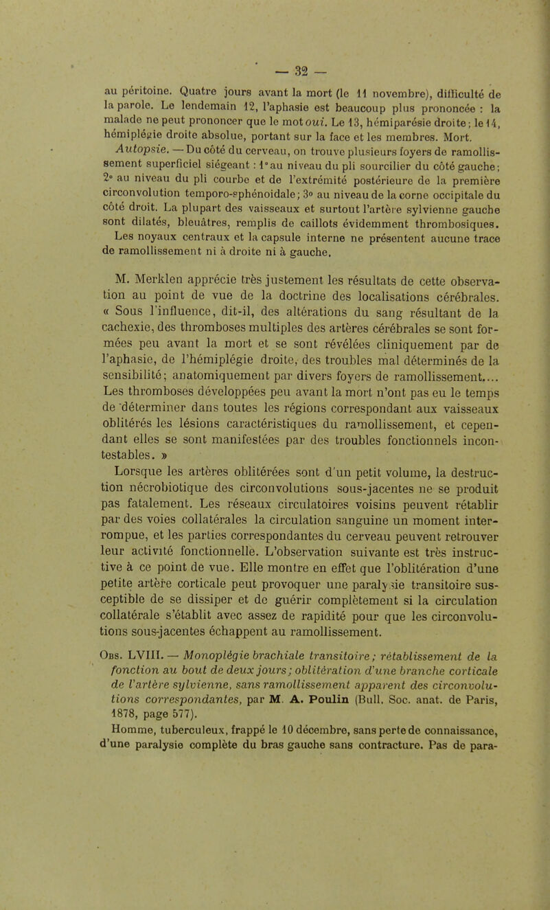 au péritoine. Quatre jours avant la mort (le H novembre), dilïiculté de la parole. Le lendemain 12, l'aphasie est beaucoup plus prononcée : la malade ne peut prononcer que le mot oui. Le 13, hémiparésie droite; le 14, hémipléiiie droite absolue, portant sur la face et les membres. Mort. Autopsie. — Du côté du cerveau, on trouve plusieurs foyers de ramollis- sement superficiel siégeant : l°au niveau du pli sourciller du côté gauche; 2» au niveau du pli courbe et de l'extrémité postérieure de la première circonvolution temporo-pphénoidale; 3o au niveau de la corne occipitale du côté droit. La plupart des vaisseaux et surtout l'artèi e sylvienne gauche sont dilatés, bleuâtres, remplis de caillots évidemment thrombosiques. Les noyaux centraux et la capsule interne ne présentent aucune trace de ramollissement ni à droite ni à gauche. M. Merklen apprécie très justement les résultats de cette observa- tion au point de vue de la doctrine des localisations cérébrales. « Sous l'influence, dit-il, des altérations du sang résultant de la cachexie, des thromboses multiples des artères cérébrales se sont for- mées peu avant la mort et se sont révélées cliniquement par de l'aphasie, de l'hémiplégie droite, des troubles mal déterminés de la sensibilité; anatomiquement par divers foyers de ramollissement.... Les thromboses développées peu avant la mort n'ont pas eu le temps de déterminer dans toutes les régions correspondant aux vaisseaux oblitérés les lésions caractéristiques du ramollissement, et cepen- dant elles se sont manifestées par des troubles fonctionnels incon- testables. » Lorsque les artères oblitérées sont d'un petit volume, la destruc- tion nécrobiotique des circonvolutions sous-jacentes ne se produit pas fatalement. Les réseaux circulatoires voisins peuvent rétablir par des voies collatérales la circulation sanguine un moment inter- rompue, et les parties correspondantes du cerveau peuvent retrouver leur activité fonctionnelle. L'observation suivante est très instruc- tive à ce point de vue. Elle montre en effet que l'oblitération d'une petite artère corticale peut provoquer une paraly sie transitoire sus- ceptible de se dissiper et do guérir complètement si la circulation collatérale s'établit avec assez de rapidité pour que les circonvolu- tions sous-jacentes échappent au ramollissement. Obs. LVIIL — Monoplégie brachiale transitoire; rétablissement de la fonction au bout de deux jours; oblitération d'une branche corticale de Varlère sylvienne, sans ramollissement apparent des circonvolu- tions correspondantes, par M. A. Poulin (Bull. Soc. anat. de Paris, 1878, page 577). Homme, tuberculeux, frappé le 10 décembre, sans perte de connaissance, d'une paralysie complète du bras gauche sans contracture. Pas de para-