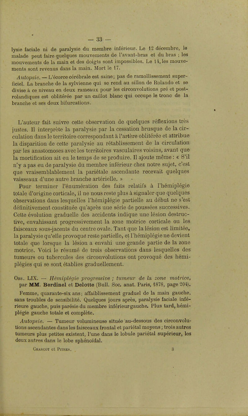 4 — 33 — lysie faciale ni de paralysie du membre inférieur. Le 12 décembre, le malade peut faire quelques mouvements de l'avant-bras et du bras ; les mouvements de la main et des doigts sont impossibles. Le 14, les mouve- ments sont revenus dans la main. Mort le 17. Autopsie. — L'écorce cérébrale est saine; pas de ramollissement super- ficiel. La branche de la sylvienne qui se rend au sillon de Rolando et se divise à ce niveau en deux rameaux pour les circonvolutions pré et post- rolandiques est oblitérée par un caillot blanc qui occupe le tronc de la branche et ses deux bifurcations. L'auteur fait suivre cette observation de quelques réflexions très justes. Il interprète la paralysie par la cessation brusque de la cir- culation dans le territoire correspondant à l'artère oblitérée et attribue la disparition de cette paralysie au rétablissement de la circulation par les anastomoses avec les territoires vasculaires voisins, avant que la mortification ait eu le temps de se produire. Il ajoute même : « S'il n'y a pas eu de paralysie du membre inférieur chez notre sujet, c'est que vraisemblablement la pariétale ascendante recevait quelques vaisseaux d'une autre branche artérielle. » Pour terminer l'énumération des faits relatifs à l'hémiplégie totale d'origine corticale, il ne nous reste plus à signaler que quelques observations dans lesquelles l'hémiplégie partielle au début ne s'est définitivement constituée qu'après une série de poussées successives. Cette évolution graduelle des accidents indique une lésion destruc- tive, envahissant progressivement la zone motrice corticale ou les faisceaux sous-jacents du centre ovale. Tant que la lésion est limitée, la paralysie qu'elle provoque reste partielle, et l'hémiplégie ne devient totale que lorsque la lésion a envahi une grande partie de la zone motrice. Voici le résumé de trois observations dans lesquelles des tumeurs ou tubercules des circonvolutions ont provoqué des hémi- plégies qui se sont, établies graduellement. Obs. LIX. — Hémiplégie progressive ; tumeur de la zone motrice, par MM. Berdinel et Delotte (Bull. Soc. anat. Paris, 1878, page 204). Femme, quarante-six ans ; affaiblissement graduel de la main gauche, sans troubles de sensibilité. Quelques jours après, paralysie faciale infé- rieure gauche, puis parésie du membre inférieur gauche. Plus tard, hémi- plégie gauche totale et complète. Autopsie. — Tumeur volumineuse située 'au-dessous des circonvolu- tions ascendantes dans les faisceaux frontal et pariétal moyens ; trois autres tumeurs plus petites existent, l'une dans le lobule pariétal supérieur, les deux autres dans le lobe sphénoïdal. GUARCOT et PlTKES. 3