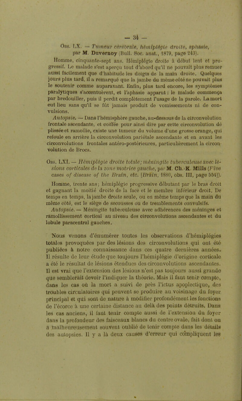 Ods. LX. — Tumôur cérébrâle, hémiplégie droite, aphasie, par M. Duvernoy (Bull. 8oc. anat., 1879, page 243). Homme, cinquante-sept ans. Hémiplégie droite à début lent ôt pro- gressif. Le malade s'est aperçu tout d'abord qu'il ne pouvait plus remuer aussi facilement que d'habitude les doigts de la main droite. Quelques jours plus tard, il a remarqué que la jambe du même côté ne pouvait plus le soutenir comme auparavant. Enfin, plus tard encore, les symptômes paralytiques s'accentuèrent, et l'aphasie apparut : le malade commença par bredouiller, puis il perdit complètement l'usage de la parole. La mort eut lieu sans qu'il se fût jamais produit de vomissements ni de con- vulsions. Autopsie. — Dans l'hémisphère gauche, au-dessous de la circonvolution frontale ascendante, et coiffée pour ainsi dire par cette circonvolution dé plissée et ramollie, existe une tumeur du volume d'une grosse orange, qui refoule en arrière la circonvolution pariétale ascendante et en avant les circonvolutions frontales antéro-postérieures, particulièrement la circon- volution de Broca. Obs. LXl. — Hémiplégie droite totalô; méningite tuberculeuse avec lé- sions corticales de la zone motrice gauche, par M. Ch.-K. Mills (Fiue cases of disease of the Brain, etc. [Brain, 1880, obs. III, page 554]). Homme, trente ans ; hémiplégie progressive débutant par le bras droit et gagnant la moitié droite de la face et le membre inférieur droit. De temps en temps, la jambe droite seule, ou en même temps que la main du même côté, est le siège de secousses ou de tremblements convulsifs. Autopsie. — Méningite tuberculeuse avec adhérences des méninges et ramollissement cortical au niveau des circonvolutions ascendantes et du lobule paracentral gauches. Nous venons d'énumérer toutes les observations d'hémiplégies totales provoquées par des lésions des circonvolutions qui ont été publiées à notre connaissance dans ces quatre dernières années. Il résulte de leur étude que toujours l'hémiplégie d'origine corticale a été le résultat de lésions étendues des circonvolutions ascendantes. Il est vrai que l'extension des lésions n'est pas toujours aussi grande que semblerait devoir l'indiquer la théorie. Mais il faut tenir compte, dans les cas où la mort a suivi de près l'ictus apoplectique, des troubles circulatoires qui peuvent se produire au voisinage du foyer principal et qui sont de nature à modifier profondément les fonctions de l'écorce à une certaine distance au delà des points détruits. Dans les cas anciens, il faut tenir compte aussi de l'extension du foyer dans la profondeur des faisceaux blancs du centre ovale, fait dont on a tnalheureusement souvent oublié de tenir compte dans les détails des autopsies. Il y a là deux causes d'erreur qui compliquent les