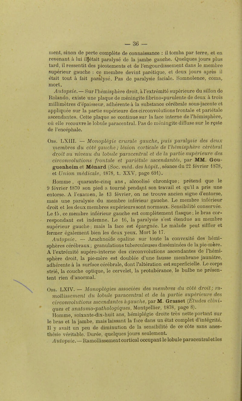 — sè- ment, sinon de perte complète de connaissance : il tomba par terre, et en revenant à lui iljétait paralysé de la jambe gauche. Quelques jours plus tard, il ressentit des picotements et de Tengourdissement dans le membre supérieur gauche : ce membre devint parétique, et deux jours après il était tout à fait paralysé. Pas de paralysie faciale. Somnolence, coma, mort. Autopsie. — Sur l'hémisphère droit, à l'extrémité supérieure du sillon de Rolando, existe une plaque de méningite fibrino-purulente de deux à trois millimètres d'épaisseur, adhérente à la substance cérébrale sous-jacente et appliquée sur la partie supérieure des circonvolutions frontale et pariétale ascendantes, Cette plaque se continue sur la face interne de l'hémisphère, où elle recouvre le lobule paracentral. Pas de méningite diffuse sur le rçste de l'encéphale. Obs. LXIII. — Monoplégie crurale gauche, puis paralysie des deux membres du côté gauche; lésion corticale de l'hémisphère cérébral droit au niveau du lobule paracentral et de la partie supérieure des circonvolutions frontale et pariétale ascendantés, par MM. Gou- guenheim et Ménard (Soc. méd. des hôpit., séance du. 22 février d878, et Union médicale, 1878, t. XXV, page 691). Homme , quarante-cinq ans, alcoolisé chronique ; prétend que le 9 février 1870 son pied a tourné pendant son travail et qu'il a pris une entorse. A l'examen, le 13 février, on ne trouve ancien signe d'entorse, mais une paralysie du membre inférieur gauche. Le membre inférieur droit et les deux membres supérieurs sont normaux. Sensibilité conservée. Le 15, ce membre inférieur gauche est complètement flasque; le bras cor- respondant est indemne. Le 16, la paralysie s'est étendue au membre supérieur gauche ; mais la face est épargnée. Le malade peut siffler et fermer également bien les deux yeux. Mort le 17. Autopsie. — Arachnoïde opaline sur toute la convexité des hémi- sphères cérébraux; granulations tuberculeuses disséminées de la pie-mère. A l'extrémité supéro-interne des circonvolutions ascendantes de l'hémi- sphère droit, la pie-mère est doublée d'une fausse membrane jaunâtre, adhérente à la surface cérébrale, dont l'altération est superficielle. Le corps strié, la couche optique, le cervelet, la protubérance, le bulbe ne présen- tent rien d'anormal, Obs. LXIV. — Monoplégies associées des membres du côté droit; ra- mollissement du lobule paracentral et de la partie supérieure des circonvolutions ascendantes à gauche, par M. Grasset {Etudes clini- ques et anatomo-pathologiques, Montpellier, 1878, page 8). Homme, soixante-dix-huit ans, hémiplégie droite très nette portant sur le bras et la jambe, mais laissant la face dans un état complet d'intégrité. n y avait un peu de diminution de la sensibilité de ce côte sans anes- thcsie véritable. Durée, quelques jours seulement. Autopsie. — Ramollissement cortical occupant le lobule paracentral et les