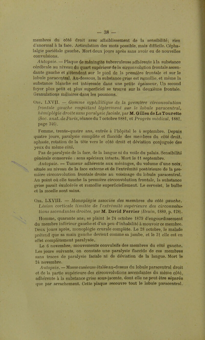 membres du côté droit avec affaiblissement de la sensibilité; rien d'anormal à la face. Articulation des mots possible, mais difficile. Cépha- lalgie pariétale gauche. Mort deux jours après sans avoir eu de nouvelles convulsions. Autopsie. — Plaque de n^éningite tuberculeuse adhérente à la substance cérébrale au niveau du quart supérieur de la circonvolution frontale ascen- dante gauche et s'étendent sur le pied de la première frontale et sur le lobule paracentral. Au-dessous, la substance grise est ramollie, et même la substance blanche est intéressée dans une petite épaisseur. Un second foyer plus petit et plus superficiel se trouve sur la deuxième frontale. Granulations miliaires dans les poumons. Obs. LXVII. — Gomme syphilitique de la première circonvolution frontale gauche empiétant légèrement sur le lobule paracentral, hémiplégie droite sans paralysie /aciaZe, par M. Gilles deLaTourette (Soc. anat. de Paris, séance du 7 octobre 1881, et Progrès médical, 1882, page 346). Femme, trente-quatre ans, entrée à l'hôpital le 4 septembre. Depuis quatre jours, paralysie complète et flaccide des membres du côté droit, aphasie, rotation de la tête vers le côté droit et déviation conjuguée des yeux du même côté. Pas de paralysie de la face, de la langue ni du voile du palais. Sensibilité générale conservée : sens spéciaux intacts. Mort le 11 septembre. Autopsie. — Tumeur adhérente aux méninges, du volume d'une noix, située au niveau de la face externe et de l'extrémité postérieure de la pre- mière circonvolution frontale droite au voisinage du lobule paracentral. Au point où elle touche la première circonvolution frontale, la substance grise paraît éxulcérée et ramollie superficiellement. Le cervelet, le bulbe et la moelle sont sains. Obs, LXVIII- — Monoplégie associée des membres du côté gauche. Lésion corticale limitée de Vextrémité supérieure des circonvolu- tions ascendantes droites, par M. David Ferrier [Brain, 1880, p. 128). . Homme, quarante ans; se plaint le 24 octobre 1879 d'engourdissement du membre inférieur gauche et d'un peu d'inhabilité à mouvoir ce membre. Deux jours après, monoplégie crurale complète. Le 28 octobre, le malade prétend que sa main gauche devient comme sa jambe, et le 31 elle est en effet complètement paralysée. Le 6 novembre, mouvements convulsifs des membres du côté gauche. Les jours suivants, on constate une paralysie flaccide de ces membres sans traces de paralysie faciale ni de déviation de la langue. Mort le 24 novembre. Autopsie. — Masse caséeuse étalée au-dessus du lobule paracentral droit et de la partie supérieure des circonvolutions ascendantes du même côté, adhérente à la substance grise sous-jacente, dont elle ne peut être séparée que par arrachement. Cette plaque recouvre tout le lobule paracentral.