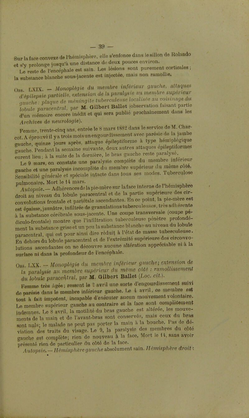 Sur la face convexe de l'hémi«phèrc, elle s'enfonce dans lo sillon de Rolando et s'v nrolon^e jusqu'à une distance de deux pouces environ. Le reste de l'encéphale est sain. Les lésions sont purement corticales ; la substance blanche sous-jacente est injectée, mais non ramollie. Ors LXIX - Monoplégie du membre inférieur ga^uahe, attaques d^évilemie partielle, extension de la paralysie au membre supérieur aiuche- plaque de méningite tuberculeuse localisée au voisinage du Lule paracentral, par M. Gilbert Ballet (observation faisant partie d'un mémoire encore inédit et qui sera publie prochainement dans les Archives de neurologie). Femme, trente-cinq ans, entrée le 8 mars 1882 dans le service de M. Char- cot A éprouvé il ya trois moisunengourdissement avec paresie de la jambe gauche quinze jours après, attaque épileptiforme à type hémiplégique Luche! Pendant la semaine suivante, deux autres attaques epileptiformes eurent lieu; à la suite de la dernière, le bras gauche reste paralyse Le 9 mars, on constate une paralysie complète du membre inférieur gauche et une paralysie incomplète du membre supérieur du même cote. Sensibilité générale et spéciale intacte dans tous ses modes. Tuberculose pulmonaire. Mort le 14 mars. , „. ' • Autopsie - Adhérencesde la pie-mère sur laface interne de 1 hémisphère droit au niveau du lobule paracentral et de la partie supérieure des cir-- convolutions frontale et pariétale ascendantes. En ce point, la pie-niere est est épaisse, jaunâtre, infiltrée de granulations tuberculeuses, très adhérente à la substance cérébrale sous-jacente. Une coupe transversale (coupe pe- diculo-frontale) montre que l'infiltration tuberculeuse pénètre FO onde- ment la substance grise et un peu la substance blanche -au niveau du lobule paracentral. qui est pour ainsi dire réduit; à l'état de masse tuberculeuse. En dehors du lobule paracentral et de l'extrémité supérieure des circonvo- lutions ascendantes on no découvre aucune altération appréciable m a la surface ni dans la profondeur de l'encéphale. Obs LXX — Monoplégie du membre inférieur gauche; extension de la paralysie au membre supérieur du même côté : ramollissement du lobule paracentral. par M. Gilbert Ballet (Loc. cit.). Femme très âgée ; ressent 1© 2 avril une sorte d'engourdissement suivi deparésie dans le membre inférieur gauche. Le 4 avril, ce membre est tout à fait impotent, incapable d'exécuter aucun mouvement volontaire. Le membre supérieur gauche au contraire et la face sont complètement indemnes. Le 8 avril, la motilité du bras gauche est altérée, les mouve- ments de la main et de l'avant-bras sont conservés;, mais ceux du bras sont nuls; le malade ne peut pas porter la main à la bouche. Pas de dé- viation des traits du visage. Le 9, la paralysie des membres du cote gauche est complète; rien de nouveau à la face. Mort le 14, sans avoir présenté rien de particulier du côté de la face. Autopsie. — Hémisphère gauche absolument sain. Hémisphère droit :