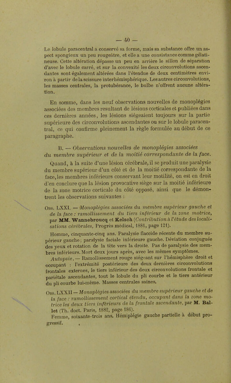 Lo lobule paracentral a conservé sa forme, mais sa substance offre un as- pect spongieux un peu rougeâtre, et elle a une consistance comme gélati- neuse. Cette altération dépasse un peu en arrière le sillon de séparation d'avec le lobule carré, et sur la convexité les deux circonvolutions ascen- dantes sont également altérées dans l'étendue de deux centimètres envi- ron à partir de la scissure interhémisphérique. Les autres circonvolutions, les masses centrales, la protubérance, le bulbe n'offrent aucune altéra- tion. En somme, dans les neuf observations nouvelles de monoplégies associées des membres résultant de lésions corticales et publiées dans ces dernières années, les lésions siégeaient toujours sur la partie supérieure des circonvolutions ascendantes ou sur le lobule paracen- tral, ce qui confirme pleinement la règle formulée au début de ce paragraphe. — Observations nouvelles de monoplégies associées du membre supérieur et de la moitié correspondante de la face. Quand, à la suite d'une lésion cérébrale, il se produit une paralysie du membre supérieur d'un côté et de la moitié correspondante de la face, les membres inférieurs conservant leur motilité, on est en droit d'en conclure que la lésion provocative siège sur la moitié inférieure de la zone motrice corticale du côté opposé, ainsi que le démon- trent les observations suivantes : Obs. LXXI. — Monoplégies associées du membre supérieur gauche et de la face : ramollissement du tiers inférieur de la zone motrice, par MM. Wannebroucq et Kelsch {Contribution à Vétude des locali- sations cérébrales, Progrès médical, 1881, page 121). Homme, cinquante-cinq ans. Paralysie flaccide récente du membre su- périeur gauche ; paralysie faciale inférieure gauche. Déviation conjuguée des yeux et rotation de la tête vers la droite. Pas de paralysie des mem- bres inférieurs. Mort deux jours après, avec les mêmes symptômes. Autopsie. — Ramollissement rouge siégeant sur l'hémisphère droit et occupant : l'extrémité postérieure des deux dernières circonvolutions frontales externes, le tiers inférieur des deux circonvolutions frontale et pariétale ascendantes, tout le lobule du pli courbe et le tiers antérieur du pli courbe lui-même. Masses centrales saines. Obs. LXXII — Monoplégies associées du membre supérieur gauche et de la face : ramollissement cortical étendu, occupant dans la zone mo- trice les deux tiers inférieurs de la frontale ascendante, par M. Bal- let (Th. doct. Paris, 1882, page 186). Femme, soixante-trois ans. Hémiplégie gauche partielle à début pro- gressif. ,