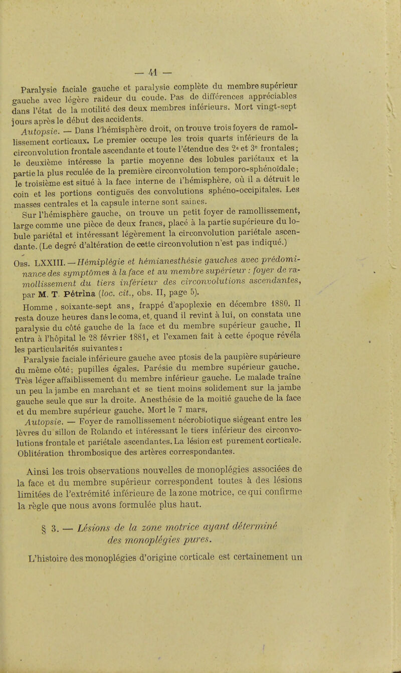 Paralysie faciale gauche et paralysie complète du membre supérieur o-auche avec légère raideur du coude. Pas de différences appréciables dans l'état de la motilité des deux membres inférieurs. Mort vingt-sept jours après le début des accidents. Autopsie. — Dans Thémisphère droit, on trouve trois foyers de ramol- lissement corticaux. Le premier occupe les trois quarts inférieurs de la circonvolution frontale ascendante et toute l'étendue des 2» et S frontales; le deuxième intéresse la partie moyenne des lobules pariétaux et la partie la plus reculée de la première circonvolution temporo-sphénoïdale ; le troisième est situé à la face interne de l'hémisphère, où il a détruit le coin et les portions contiguës des convolutions sphéno-occipitales. Les masses centrales et la capsule interne sont saines. Sur l'hémisphère gauche, on trouve un petit foyer de ramollissement, large comme une pièce de deux francs, placé à la partie supérieure du lo- bule pariétal et intéressant légèrement la circonvolution pariétale ascen- dante. (Le degré d'altération de cette circonvolution n'est pas indiqué.) Obs. hXX.lU.—Hémiplégie et hémianesthèsie gauches avec prédomi- nance des symptômes à la face et au membre supérieur : foyer de ra- mollissement du tiers inférieur des circonvolutions ascendantes, par M. T. Pétrina {loc. cit., obs. II, page 5). Homme, soixante-sept ans, frappé d'apoplexie en décembre 1880. Il resta douze heures dans le coma, et. quand il revint à lui, on constata une paralysie du côté gauche de la face et du membre supérieur gauche. Il entra à l'hôpital le 28 février 1881, et l'examen fait à cette époque révéla les particularités suivantes : Paralysie faciale inférieure gauche avec ptosis delà paupière supérieure du même côté; pupilles égales. Parésie du membre supérieur gauche. Très léger affaiblissement du membre inférieur gauche. Le malade traîne un peu la jambe en marchant et se tient moins solidement sur la jambe gauche seule que sur la droite. Anesthésie de la moitié gauche de la face et du membre supérieur gauche. Mort le 7 mars. Autopsie. — Foyer de ramollissement nécrobiotique siégeant entre les lèvres du sillon de Rolando et intéressant le tiers inférieur des circonvo- lutions frontale et pariétale ascendantes. La lésion est purement corticale. Oblitération thrombosique des artères correspondantes. Ainsi les trois observations nouvelles de monoplégies associées de la face et du membre supérieur correspondent toutes à des lésions limitées de l'extrémité inférieure de la zone motrice, ce qui confirme la règle que nous avons formulée plus haut. § 3. — Lésions de la zone motrice ayant déterminé des monoplégies pures. L'histoire des monoplégies d'origine corticale est certainement un