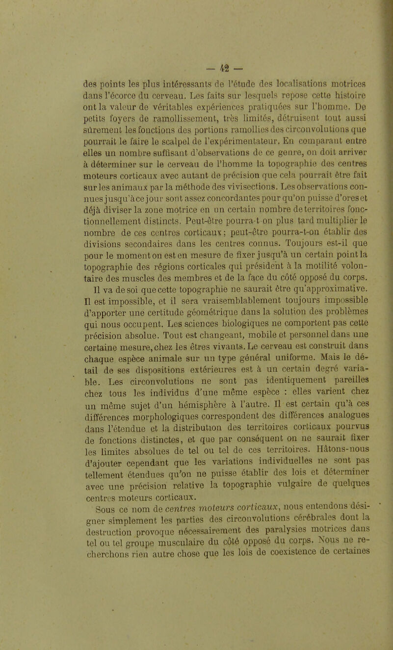 des points les plus intéressants de l'étude des localisations motrices dans l'écorce du cerveau. Les faits sur lesquels repose cette histoire ont la valeur de véritables expériences pratiquées sur Thomme. De petits foyers de ramollissement, très limités, détruisent tout aussi sûrement les fonctions des portions ramollies des circonvolutions que pourrait le faire le scalpel de Texpérimentateur. En comparant entre elles un nombre suffisant d'observations de ce genre, on doit arriver à déterminer sur le cerveau de l'homme la topographie des centres moteurs corticaux avec autant de précision que cela pourrait être fait sur les animaux par la méthode des vivisections. Les observations con- nues jusqu'àce jour sont assez concordantes pour qu'on puisse d'oreset déjà diviser la zone motrice en un certain nombre de territoires fonc- tionnellement distincts. Peut-être pourra-t on plus tard multiplier le nombre de ces centres corticaux ; peut-être pourra-t-on établir des divisions secondaires dans les centres connus. Toujours est-il que pour le moment on est en mesure de fixer jusqu'à un certain point la topographie des régions corticales qui président à la motilité volon- taire des muscles des membres et de la face du côté opposé du corps. Il va de soi que cette topographie ne saurait être qu'approximative. Il est impossible, et il sera vraisemblablement toujours impossible d'apporter une certitude géométrique dans la solution des problèmes qui nous occupent. Les sciences biologiques ne comportent pas cette précision absolue. Tout est changeant, mobile et personnel dans une certaine mesure, chez les êtres vivants. Le cerveau est construit dans chaque espèce animale sur un type général uniforme. Mais le dé- tail de ses dispositions extérieures est à un certain degré varia- ble. Les circonvolutions ne sont pas identiquement pareilles chez tous les individus d'une même espèce : elles varient chez un même sujet d'un hémisphère à l'autre. Il est certain qu'à ces différences morphologiques correspondent des différences analogues dans l'étendue et la distribution des territoires corticaux pourvus de fonctions distinctes, et que par conséquent on ne saurait fixer les limites absolues de tel ou tel de ces territoires. Hâtons-nous d'ajouter cependant que les variations individuelles ne sont pas tellement étendues qu'on ne puisse établir des lois et déterminer avec une précision relative la topographie vulgaire de quelques centres moteurs corticaux. Sous ce nom de centres moteurs corticaux, nous entendons dési- gner simplement les parties des circonvolutions cérébrales dont la destruction provoque nécessairement des paralysies motrices dans tel ou tel groupe musculaire du côté opposé du corps. Nous ne re- cherchons rien autre chose que les lois de coexistence de certaines