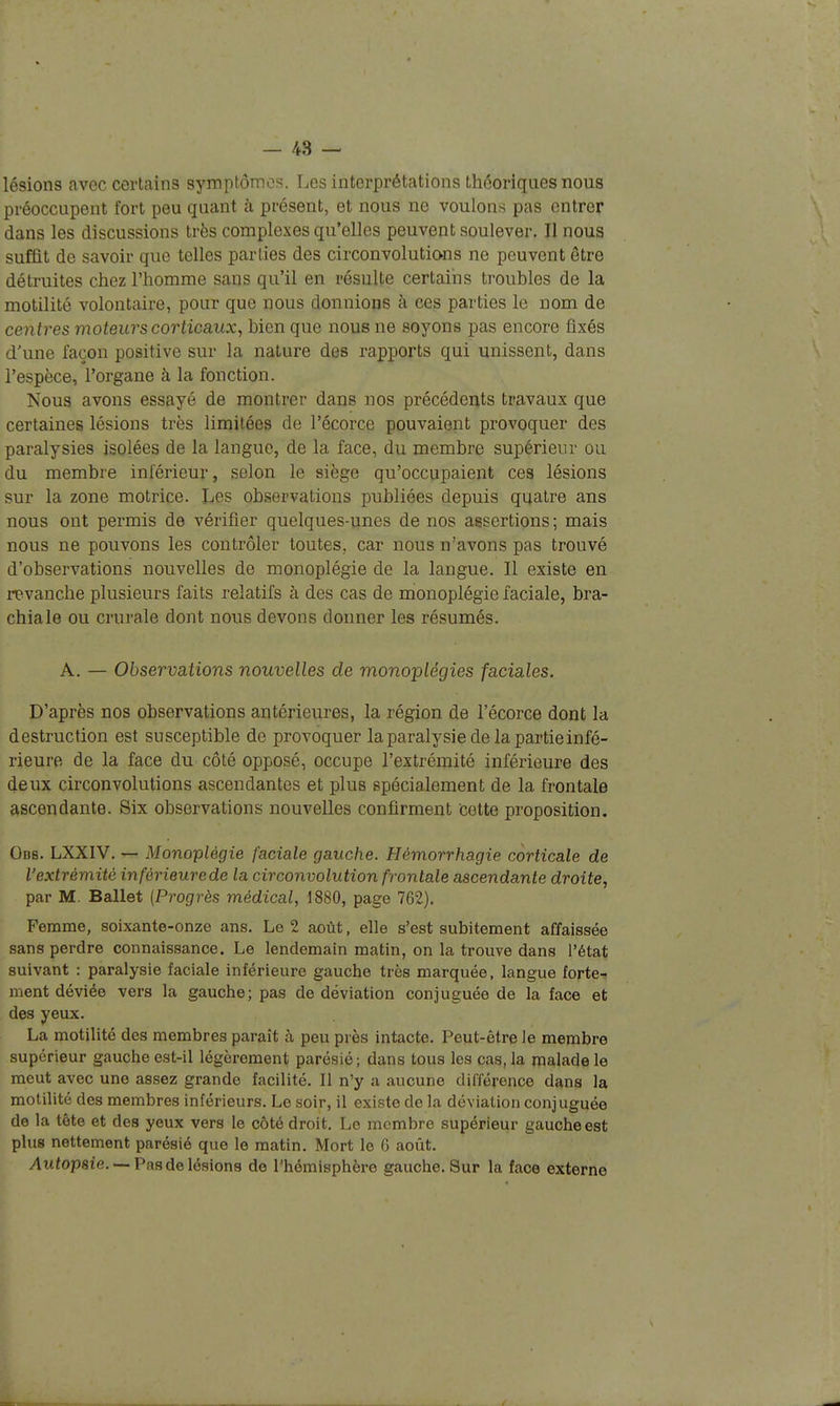 lésions avec certains symptômes. Les interprétations théoriques nous préoccupent fort peu quant à présent, et nous ne voulons pas entrer dans les discussions très complexes qu'elles peuvent soulever. Il nous suffit de savoir que telles parties des circonvolutio-ns ne peuvent être détruites chez l'homme sans qu'il en résulte certains troubles de la motilité volontaire, pour que nous donnions à ces parties le nom de centres moteurs corticaux, bien que nous ne soyons pas encore fixés d'une façon positive sur la nature des rapports qui unissent, dans l'espèce, l'organe à la fonction. Nous avons essayé de montrer dans nos précédents travaux que certaines lésions très limitées de l'écorce pouvaient provoquer des paralysies isolées de la langue, de la face, du membre supérieur ou du membre inférieur, selon le siège qu'occupaient ces lésions sur la zone motrice. Les observations publiées depuis quatre ans nous ont permis de vérifier quelques-unes de nos assertions ; mais nous ne pouvons les contrôler toutes, car nous n'avons pas trouvé d'observations nouvelles de monoplégie de la langue. Il existe en revanche plusieurs faits relatifs à des cas de monoplégie faciale, bra- chiale ou crurale dont nous devons donner les résumés. A. — Observations nouvelles de monoplégies faciales. D'après nos observations antérieures, la région de l'écorce dont la destruction est susceptible de provoquer la paralysie de la partie infé- rieure de la face du côté opposé, occupe l'extrémité inférieure des deux circonvolutions ascendantes et plus spécialement de la frontale ascendante. Six observations nouvelles confirment cette proposition. Odb. LXXIV. — Monoplégie faciale gauche. Hémorrhagie corticale de l'extrémité inférieure de la circonvolution frontale a&cendante droite, par M. Ballet (Progrès médical, 1880, page 762). Femme, soixante-onze ans. Le 2 août, elle s'est subitement affaissée sans perdre connaissance. Le lendemain matin, on la trouve dans l'état suivant : paralysie faciale inférieure gauche très marquée, langue forte- ment déviée vers la gauche; pas de déviation conjuguée de la face et des yeux. La motilité des membres paraît à peu près intacte. Peut-être le membre supérieur gauche est-il légèrement parésié; dans tous les cas, la malade le meut avec une assez grande facilité. Il n'y a aucune différence dans la motilité des membres inférieurs. Le soir, il existe de la déviation conjuguée de la tête et des yeux vers le côté droit. Le membre supérieur gauche est plus nettement parésié que le matin. Mort le 6 août. ylitfopsie. —Pas de lésions de l'hémisphère gauche. Sur la face externe