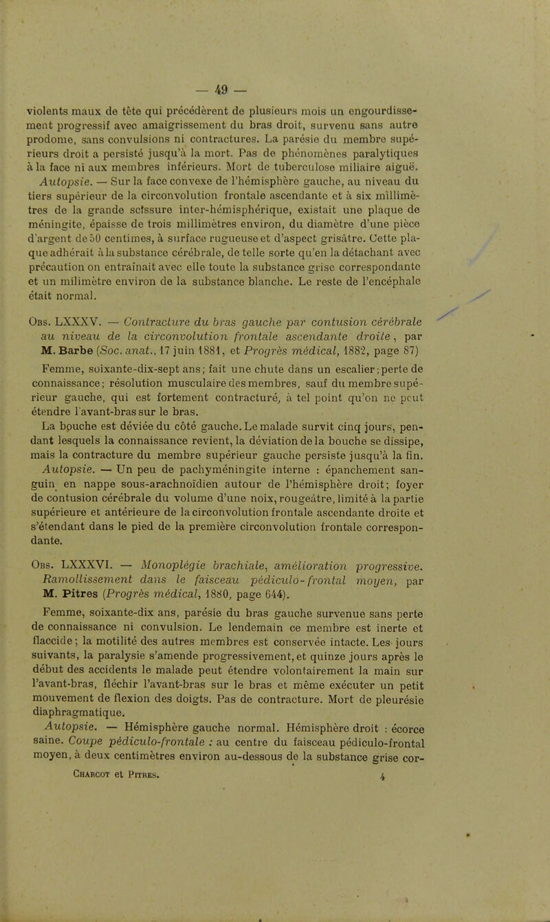 violents maux de tête qui précédèrent de plusieurs mois un engourdisse- ment progressif avec amaigrissement du bras droit, survenu sans autre prodome, sans convulsions ni contractures. La parésio du membre supé- rieurs droit a persisté jusqu'à la mort. Pas de phénomènes paralytiques à la face ni aux membres inférieurs. Mort de tuberculose miliaire aiguë. Autopsie. — Sur la face convexe de l'hémisphère gauche, au niveau du tiers supérieur de la circonvolution frontale ascendante et à six millimè- tres de la grande scissure inter-hémisphérique, existait une plaque de méningite, épaisse de trois millimètres environ, du diamètre d'une pièce d'argent de 50 centimes, à surface rugueuse et d'aspect grisâtre. Cette pla- que adhérait à la substance cérébrale, dételle sorte qu'en la détachant avec précaution on entraînait avec elle toute la substance grise correspondante et un milimètre environ de la substance blanche. Le reste de l'encéphale était normal. Obs. LXXXV. — Contracture du bras gauche par contusion cérébrale au niveau de la circonvolution frontale ascendante droite , par M. Barbe (Soc. anat., 17 juin 1881, et Progrès médical, 1882, page 87) Femme, soixante-dix-sept ans; fait une chute dans un escalier ; perte de connaissance; résolution musculaire des membres, sauf du membre supé- rieur gauche, qui est fortement contracturé, à tel point qu'on ne peut étendre l'avant-bras sur le bras. La bouche est déviée du côté gauche. Le malade survit cinq jours, pen- dant lesquels la connaissance revient, la déviation de la bouche se dissipe, mais la contracture du membre supérieur gauche persiste jusqu'à la fin. Autopsie. — Un peu de pachyméningite interne : épanchement san- guin en nappe sous-arachnoïdien autour de l'hémisphère droit; foyer de contusion cérébrale du volume d'une noix, rougeàtre, limité à la partie supérieure et antérieure de la circonvolution frontale ascendante droite et s'étendant dans le pied de la première circonvolution frontale correspon- dante. Obs. LXXXVL — Monoplégie brachiale., amélioration progressive. Ramollissement dans le faisceau pèdiculo- frontal moyen, par M. Pitres (Progrès médical, 1880, page 644). Femme, soixante-dix ans, parésie du bras gauche survenue sans perte de connaissance ni convulsion. Le lendemain ce membre est inerte et flaccide; la motilité des autres membres est conservée intacte. Les jours suivants, la paralysie s'amende progressivement, et quinze jours après le début des accidents le malade peut étendre volontairement la main sur l'avant-bras, fléchir l'avant-bras sur le bras et même exécuter un petit mouvement de flexion des doigts. Pas de contracture. Mort de pleurésie diaphragmatique. Autopsie. — Hémisphère gauche normal. Hémisphère droit : écorce saine. Coupe pédiculo-frontale : au centre du faisceau pédiculo-frontal moyen, à deux centimètres environ au-dessous de la substance grise cor- Charcot et PriRBs. 4