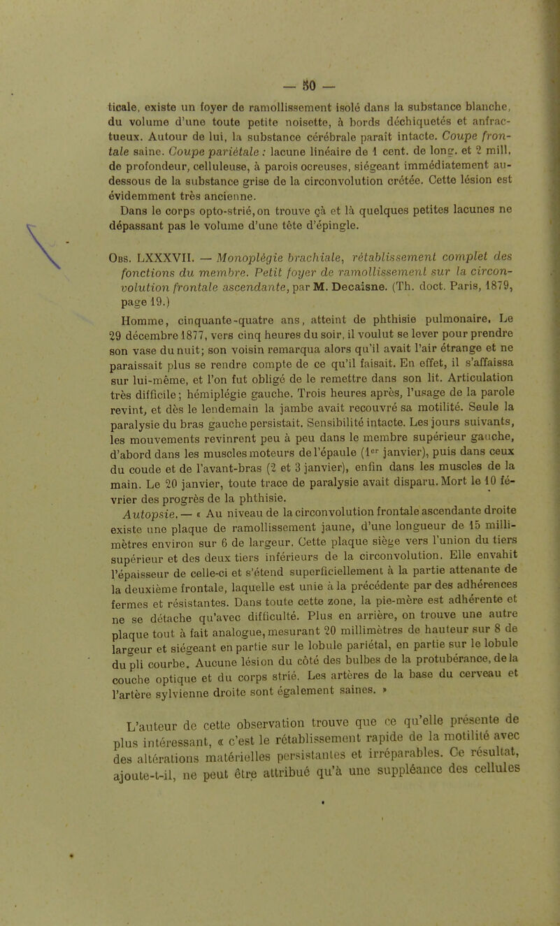 ticale, existe un foyer de ramollissement isolé dans la substance blanche, du volume d'une toute petite noisette, à bords déchiquetés et anfrac- tueux. Autour de lui, la substance cérébrale paraît intacte. Coupe fron- tale saine. Coupe pariétale: lacune linéaire de 1 cent, de loncr. et 2 mill. de profondeur, celluleuse, à parois ocreuses, siégeant immédiatement au- dessous de la substance grise de la circonvolution crétée. Cette lésion est évidemment très ancienne. Dans le corps opto-strié, on trouve çà et là quelques petites lacunes ne dépassant pas le volume d'une tête d'épingle. Obs. LXXXVII. — Monoplégîe brachiale, rétablissement complet des fonctions du membre. Petit foyer de ramollissement sur la circon- volution frontale ascendante, par M. Becaisne. (Th. doct. Paris, 1879, page 19.) Homme, cinquante-quatre ans, atteint de phthisie pulmonaire, Le 29 décembre 1877, vers cinq heures du soir, il voulut se lever pour prendre son vase du nuit; son voisin remarqua alors qu'il avait l'air étrange et ne paraissait plus se rendre compte de ce qu'il faisait. En effet, il s'affaissa sur lui-même, et l'on fut obligé de le remettre dans son lit. Articulation très difficile; hémiplégie gauche. Trois heures après, l'usage de la parole revint, et dès le lendemain la jambe avait recouvré sa motilité. Seule la paralysie du bras gauche persistait. Sensibilité intacte. Les jours suivants, les mouvements revinrent peu à peu dans le membre supérieur gauche, d'abord dans les muscles moteurs de l'épaule {{^'^ janvier), puis dans ceux du coude et de l'avant-bras (2 et 3 janvier), enfin dans les muscles de la main. Le 20 janvier, toute trace de paralysie avait disparu. Mort le 10 fé- vrier des progrès de la phthisie. Autopsie. — « Au niveau de la circonvolution frontale ascendante droite existe une plaque de ramollissement jaune, d'une longueur de 15 milli- mètres environ sur 6 de largeur. Cette plaque siège vers l'union du tiers supérieur et des deux tiers inférieurs de la circonvolution. Elle envahit l'épaisseur de celle-ci et s'étend superficiellement à la partie attenante de la deuxième frontale, laquelle est unie à la précédente par des adhérences fermes et résistantes. Dans toute cette zone, la pie-mère est adhérente et ne se détache qu'avec difficulté. Plus en arrière, on trouve une autre plaque tout à fait analogue, mesurant 20 millimètres de hauteur sur 8 de largeur et siégeant en partie sur le lobule pariétal, en partie sur le lobule du pli courbe. Aucune lésion du côté des bulbes de la protubérance, de la couche optique et du corps strié. Les artères de la base du cerveau et l'artère sylvienne droite sont également saines. » L'auteur de cette observation trouve que ce qu'elle présente de plus intéressant, « c'est le rétablissement rapide de la motililé avec des altérations matérielles pcrsistaules et irréparables. Ce résultat, ajoule-t-il, ne peut être attribué qu'à une suppléance des cellules