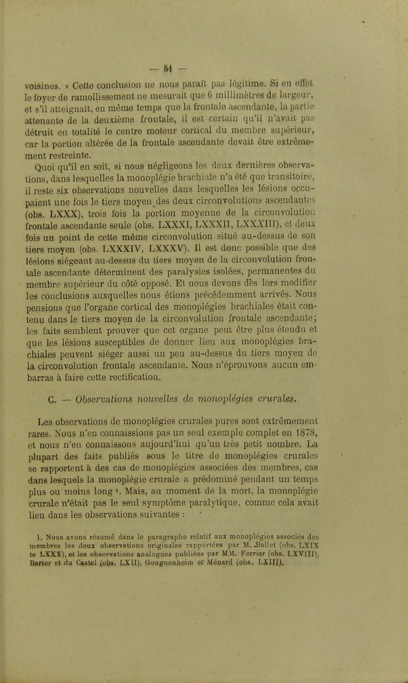 -H - voisines. » Cette conclusion no nous paraît pas légitime. Si en effjjt le foyer de ramollissement ne mesurait que 6 millimètres do largcai-, et s'il atteignait, en môme temps que la frontale ascendante, la partie attenante de la deuxième fi'ontale, il est certain qu'il n'avait pas détruit en totalité le centre moteur cortical du membre supérieur, car la portion altérée de la frontale ascendante devait être extrême- ment restreinte. Quoi qu'il en soit, si nous négligeons les deux dernières observa- tions, dans lesquelles la monoplégie brachiale n'a été que transitoire, il reste six observations nouvelles dans lesquelles les lésions occu- paient une fois le tiers moyen des deux circonvolutions ascendantes (obs. LXXX), trois fois la portion moyenne de la circonvolution frontale ascendante seule (obs. LXXXI, LXXXII, LXXXIII), et deux fois un point de cette même circonvolution situé au-dessus de son tiers moyen (obs. LXXXIV, LXXXV). Il est donc possible que des lésions siégeant au-dessus du tiers moyen de la circonvolution fron- tale ascendante déterminent des paralysies isolées, permanentes du membre supérieur du côté opposé. Et nous devons dès lors modifier les conclusions auxquelles nous étions précédemment arrivés. Nous pensions que l'organe cortical des monoplégies brachiales était con- tenu dans le tiers moyen de la circonvolution frontale ascendante; les faits semblent prouver que cet organe peut être plus étendu et que les lésions susceptibles de donner lieu aux monoplégies bra- chiales peuvent siéger aussi un peu au-dessus du tiers moyen de la circonvolution frontale ascendante. Nous n'éprouvons aucun em- barras à faire cette rectification. C. — Observations nouvelles de monoplégies crurales. Les observations de monoplégies crurales pures sont extrêmement rares. Nous n'en connaissions pas un seul exemple complet en 1878, et nous n'en connaissons aujourd'hui qu'un très petit nombre. La plupart des faits publiés sous le titre de monoplégies crurales se rapportent à des cas de monoplégies associées des membres, cas dans lesquels la monoplégie crurale a prédominé pendant un temps plus ou moins long ». Mais, au moment de la mort, la monoplégie crurale n'était pas le seul symptôme paralytique, comme cela avait lieu dans les observations suivantes : 1, Nous avons résumé dans le paragraphe relatif aux monoplégies associés des membres les deux observations originales rapportées par M. -Ballet (obs. LXIX te LXXX), et les observations analogues publiées par MM. Ferrier (obs. LXVIII),