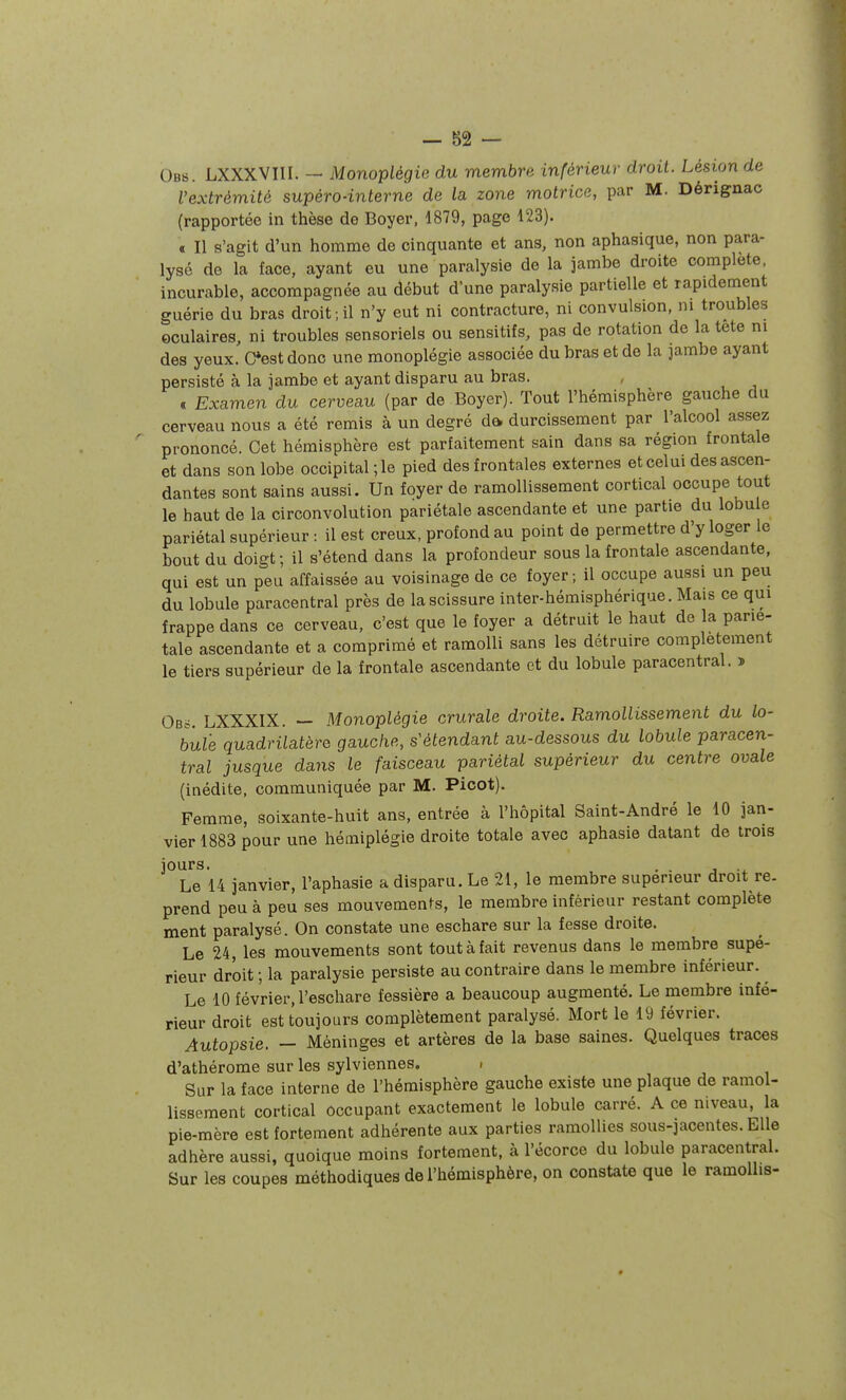 — 82 — Ob8. LXXXVIII. — Monoplégie du membre inférieur droit. Lésion de l'extrémité supéro-interne de la zone motrice, par M. Dérignac (rapportée in thèse de Boyer, 1879, page 123). a II s'agit d'un homme de cinquante et ans, non aphasique, non para- lysé de la face, ayant eu une paralysie de la jambe droite complète, incurable, accompagnée au début d'une paralysie partielle et rapidement guérie du bras droit ; il n'y eut ni contracture, ni convulsion, m troubles oculaires, ni troubles sensoriels ou sensitifs, pas de rotation de la tete m des yeux. C*est donc une monoplégie associée du bras et de la jambe ayant persisté à la jambe et ayant disparu au bras. . Examen du cerveau (par de Boyer). Tout l'hémisphère gauche du cerveau nous a été remis à un degré da durcissement par l'alcool assez prononcé. Cet hémisphère est parfaitement sain dans sa région frontale et dans son lobe occipital ; le pied des frontales externes et celui des ascen- dantes sont sains aussi. Un foyer de ramollissement cortical occupe tout le haut de la circonvolution pariétale ascendante et une partie du lobu e pariétal supérieur : il est creux, profond au point de permettre d'y loger le bout du doigt; il s'étend dans la profondeur sous la frontale ascendante, qui est un peu affaissée au voisinage de ce foyer; il occupe aussi un peu du lobule paracentral près de la scissure inter-hémisphérique. Mais ce qui frappe dans ce cerveau, c'est que le foyer a détruit le haut de la parié- tale ascendante et a comprimé et ramolli sans les détruire complètement le tiers supérieur de la frontale ascendante et du lobule paracentral. ï Ob6. LXXXIX. — Monoplégie crurale droite. Ramollissement du lo- bule quadrilatère gauche, s'étendant au-dessous du lobule paracen- tral jusque dans le faisceau pariétal supérieur du centre ovale (inédite, communiquée par M. Picot). Femme, soixante-huit ans, entrée à l'hôpital Saint-André le 10 jan- vier 1883 pour une hémiplégie droite totale avec aphasie datant de trois jours. . . ... Le 14 janvier, l'aphasie a disparu. Le 21, le membre supérieur droit re. prend peu à peu ses mouvements, le membre inférieur restant complète ment paralysé. On constate une eschare sur la fesse droite. Le 24, les mouvements sont tout à fait revenus dans le membre supé- rieur droit ; la paralysie persiste au contraire dans le membre inférieur. Le 10 février, l'eschare fessière a beaucoup augmenté. Le membre infé- rieur droit est toujours complètement paralysé. Mort le 19 février. Autopsie. — Méninges et artères de la base saines. Quelques traces d'athérome sur les sylviennes. . Sur la face interne de l'hémisphère gauche existe une plaque de ramol- lissement cortical occupant exactement le lobule carré. A ce niveau, la pie-mère est fortement adhérente aux parties ramollies sous-jacentes. Elle adhère aussi, quoique moins fortement, à l'écorce du lobule paracentral. Sur les coupes méthodiques de l'hémisphère, on constate que le ramollis-