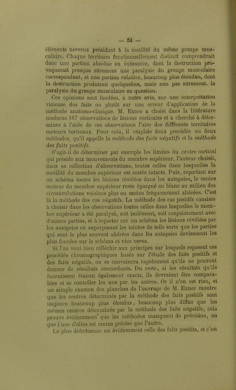 éléments nerveux présidant à la motilité du même groupe mus- culaire. Chaque territoire fonctionnellement distinct comprendrait donc une portion absolue ou intensive, dont la destruction pro- voquerait presque sûrement une paralysie du groupe musculaire correspondant, et une portion relative, beaucoup plus étendue, dont la destruction produirait quelquefois, mais non pas sûrement, la paralysie du groupe musculaire en question. Ces opinions sont fondées, à notre avis, sur une interprétation vicieuse des faits ou plutôt sur une erreur d'application de la méthode anatomo-clinique. M. Exner a choisi dans la littérature moderne 167 observations de lésions corticales et a cherché à déter- miner à l'aide de ces observations l'aire des différents territoires moteurs Corticaux. Pour cela, il emploie deux procédés ou deux méthodes, qu'il appelle la méthode des faits négatifs et la méthode des faits positifs. S'agit-il de déterminer par exemple les limites du centre cortical qui préside aux mouvements du membre supérieur, l'auteur choisit, dans sa collection d'observations, toutes celles dans lesquelles la motilité du membre supérieur est restée intacte. Puis, reportant sur un schéma toutes les lésions révélées dans les autopsies, le centre moteur du membre supérieur reste épargné en blanc au milieu des circonvolutions voisines plus ou moins fréquemment altérées. C'est là la méthode des cas négatifs. La méthode des cas positifs consiste à choisir dans les observations toutes celles dans lesquelles le mem- bre supérieur a été paralysé, soit isolément, soit conjointement avec d'autres parties, et à reporter sur un schéma les lésions révélées par les autopsies en superposant les teintes de telle sorte que les parties qui sont le plus souvent altérées dans lés autopsies deviennent les plus foncées sur le schéma et vice versa. Si l'on veut bien réfléchir aux principes sur lesquels reposent ces procédés chromographiques basés sur l'étude des faits positifs et des faits négatifs, on se convaincra rapidement qu'ils ne peuvent donner de résultats concordants. Du reste, si les résultats qu'ils fournissent étaient également exacts, ils devraient être compara- bles et se contrôler les uns par les autres. Or il n'en est rien, et un simple examen des planches de l'ouvrage de M. Exner montre que les centres déterminés par la méthode des faits positifs sont toujours beaucoup plus étendus, beaucoup plus diffus que les mômes centres déterminés par la méthode des faits négatifs; cela prouve évidemment* que les méthodes manquent de précision, ou que l'une d'elles est moins précise que l'autre. La plus défectueuse est évidemment celle des faits positits, et c'est