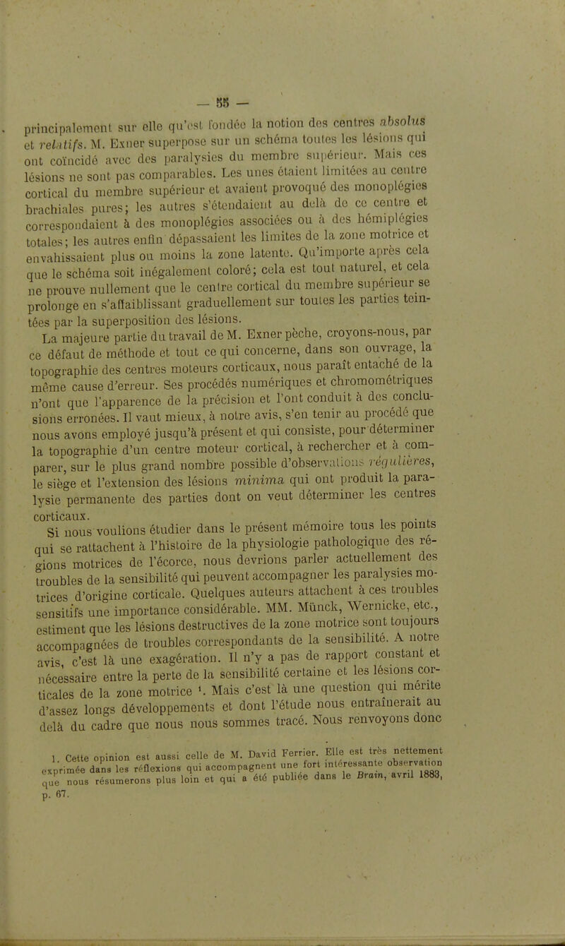 — 88 — principalement sur elle qu'osl fondée la notion des centres absolus et reLitifs. M. Exner superpose sur un schéma toutes les lésions qui ont coïncidé avec des paralysies du membre supérieur. Mais ces lésions ne sont pas comparables. Les unes étaient limitées au centre cortical du membre supérieur et avaient provoqué des monoplegies brachiales pures; les autres s'étendaient au delà de ce centre et correspondaient à des monoplégics associées ou à des hémiplégies totales; les autres enfin dépassaient les limites de la zone motrice et envahissaient plus ou moins la zone latente. Qu'importe après ce a que le schéma soit inégalement coloré; cela est tout naturel, et cela ne prouve nullement que le cenlre cortical du membre superieur se prolonge en s'aftaiblissant graduellement sur toutes les parties tein- tées par la superposition des lésions. La majeure partie du travail de M. Exner pèche, croyons-nous, par ce défaut de méthode et tout ce qui concerne, dans son ouvrage, la topographie des centres moteurs corticaux, nous paraît entache de la même cause d'erreur. Ses procédés numériques et chromométriques n'ont que l'apparence de la précision et l'ont conduit à des conclu- sions erronées. Il vaut mieux, à notre avis, s'en tenir au procède que nous avons employé jusqu'à présent et qui consiste, pour déterminer la topographie d'un centre moteur cortical, à rechercher et à com- parer, sur le plus grand nombre possible d'observations régaUeres, le siège et l'extension des lésions minima, qui ont produit la para- lysie permanente des parties dont on veut déterminer les centres corticaux. . i • f Si nous voulions étudier dans le présent mémoire tous les points qui se rattachent à l'histoire de la physiologie pathologique des re- o-ions motrices de l'écorce, nous devrions parler actuellement des troubles de la sensibilité qui peuvent accompagner les paralysies mo- trices d'origine corticale. Quelques auteurs attachent à ces troubles sensitifs une importance considérable. MM. Mûnck, Wernicke, etc., estiment que les lésions destructives de la zone motrice sont toujours accompagnées de troubles correspondants de la sensibilité. A notre avis c'est là une exagération. Il n'y a pas de rapport constant et nécessaire entre la perte de la sensibilité certaine et les lésions cor- ticales de la zone motrice Mais c'est là une question qui mente d'assez longs développements et dont l'étude nous entraînerait au delà du cadre que nous nous sommes tracé. Nous renvoyons donc 1 Cette opinion est aussi celle de M. David Ferrier. Elle est très nettement exprimée dans les réflexions qui accompagnent une lort 'ni-essan e observ t.on que nous résumerons plus loin et qui a été publ.ee dans le Braxn, avril 1883,