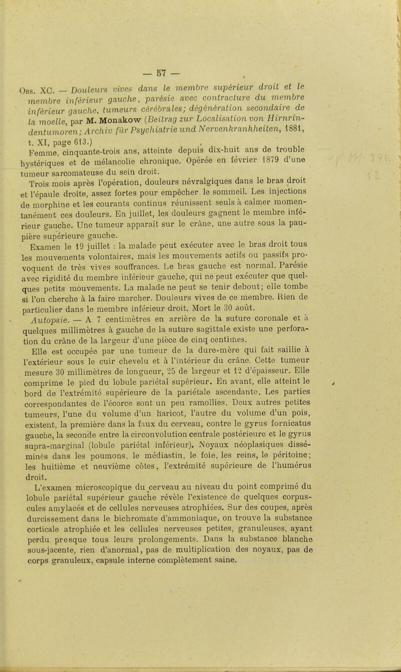Obs. XC. — Douleurs vives dans le membre supérieur droit et le membre inférieur gauche, parésie avec contracture du membre inférieur gauche, tumeurs cérébrales; dègénération secondaire de la moe^e, par M. Monakow {Beitrag zur Localisation von Hirnrin- dentumoren; Archiv fur Psychiatrie und Nervenkranhheiten, 1881, t. XI, page 613.) Femme, cinquante-trois ans, atteinte depuis dix-huit ans de trouble hystériques et de mélancolie chronique. Opérée en février 1879 d'une tumeur sarcomateuse du sein droit. Trois mois après l'opération, douleurs névralgiques dans le bras droit et l'épaule droite, assez fortes pour empêcher le sommeil. Les injections de morphine et les courants continus réunissent seuls à calmer momen- tanément ces douleurs. En juillet, les douleurs gagnent le membre infé- rieur gauche. Une tumeur apparaît sur le crâne, une autre sous la pau- pière supérieure gauche. Examen le 19 juillet : la malade peut exécuter avec le bras droit tous les mouvements volontaires, mais les mouvements actifs ou passifs pro- voquent de très vives souffrances. Le bras gauche est normal. Parésie avec rigidité du membre inférieur gauche, qui ne peut exécuter que quel- ques petits mouvements. La malade ne peut se tenir debout; elle tombe si l'on cherche à la faire marcher. Douleurs vives de ce membre. Rien de particulier dans le membre inférieur droit. Mort le 30 août. Autopsie. — A 7 centimètres en arrière de la suture coronale et à quelques miUimètres à gauche de la suture sagittale existe une perfora- tion du crâne de la largeur d'une pièce de cinq centinles. Elle est occupée par une tumeur de la dure-mère qui fait saillie à l'extérieur sous le cuir chevelu et à l'intérieur du crâne. Cette tumeur mesure 30 millimètres de longueur, 25 de largeur et lî d'épaisseur. Elle comprime le pied du lobule pariétal supérieur. En avant, elle atteint le bord de l'extrémité supérieure de la pariétale ascendante. Les parties correspondantes de l'écorce sont un peu ramollies. Deux autres petites tumeurs, l'une du volume d'un haricot, l'autre du volume d'un pois, existent, la première dans la faux du cerveau, contre le gyrus fornicatus gauche, la seconde entre la circonvolution centrale postérieure et le gyrus supra-marginal (lobule pariétal inférieur). Noyaux néoplasiques dissé- minés dans les poumons, le médiastin, le foie, les reins, le péritoine; les huitième et neuvième côtes, l'extrémité supérieure de l'humérus droit. L'examen microscopique du cerveau au niveau du point comprimé du lobule pariétal supérieur gauche révèle l'existence de quelques corpus- cules amylacés et de cellules nerveuses atrophiées. Sur des coupes, après durcissement dans le bichromate d'ammoniaque, on trouve la substance corticale atrophiée et les cellules nerveuses petites, granuleuses, ayant perdu presque tous leurs prolongements. Dans la substance blanche sous-jacente, rien d'anormal, pas de multiplication des noyaux, pas de corps granuleux, capsule interne complètement saine.