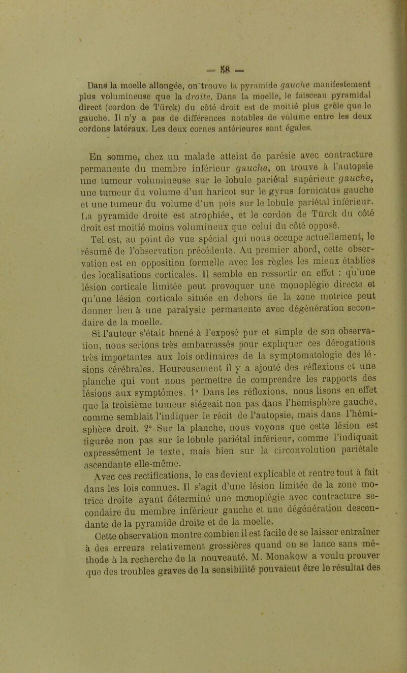 Dans la moelle allongée, on trouve la pyramide gauolie manifestement plus volumineuse que la droite. Dans la moelle, le faisceau pyramidal direct (cordon de Tiirck) du côté droit est de moitié plus grêle que le gauche. Il n'y a pas de différences notables de volume entre les deux cordons latéraux. Les deux cornes antérieures sont égales. En somme, chez un malade atteint de parésie avec contracture permanente du membre inférieur gauche, on trouve à l'aatopsie une tumeur volumineuse sur le lobule pariélal supérieur gauche, une tumeur du volume d'un haricot sur le gyrus fornicatus gauche et une tumeur du volume d'un pois sur le lobule pariétal inférieur. La pyramide droite est atrophiée, et le cordon de Tarck du côté droit est moitié moins volumineux que celui du côté opposé. Tel est, au point de vue spécial qui nous occupe actuellement, le résumé de l'observation précédente. Au premier abord, cette obser- vation est en opposition formelle avec les règles les mieux établies des localisations corticales. Il semble en ressortir en effet : qu'une lésion corticale limitée peut provoquer une monoplégie directe et qu'une lésion corticale située en dehors de la zone motrice peut donner lieu à une paralysie permanente avec dégénération secon- daire de la moelle. Si l'auteur s'était borné à l'exposé pur et simple de son observa- tion, nous serions très embarrassés pour expliquer ces dérogations très importantes aux lois ordinaires de la symptomatologie des lé - sions cérébrales. Heureusement il y a ajouté des réflexions et une planche qui vont nous permettre de comprendre les rapports des lésions aux symptômes. 1 Dans les réflexions, nous lisons en effet que la troisième tumeur siégeait non pas dans l'hémisphère gauche, comme semblait l'indiquer le récit de l'autopsie, mais dans l'hémi- sphère droit. 2° Sur la planche, nous voyons que cette lésion est figurée non pas sur le lobule pariétal inférieur, comme l'indiquait expressément le texte, mais bien sur la circonvolution pariétale ascendante elle-même. Avec ces rectifications, le cas devient explicable et rentre tout à fait dans les lois connues. Il s'agit d'une lésion limitée de la zone mo- trice droite ayant déterminé une moiioplégie avec contracture se- condaire du membre inférieur gauche et une dégénération descen- dante de la pyramide droite et de la moelle. Cette observation montre combien il est facile de se laisser entraîner à des erreurs relativement grossières quand on se lance sans mé- thode à la recherche de la nouveauté. M. Monakow a voulu prouver que des troubles graves de la sensibilité pouvaient être le résultat des