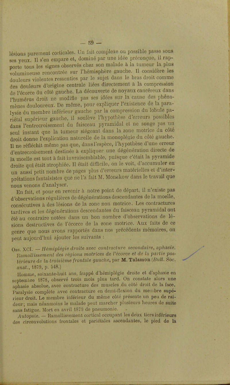 — 89 — lésions purement corticales. Un fait complexe ou possible passe sous ses yeux. Il s'en empare et, dominé par une idée préconçue, il rap- porte tous les signes observés chez son malade à la tumeur la plus volumineuse rencontrée sur l'hémisphère gauche. Il considère les douleurs violentes ressenties par le sujet dans le bras droit comme des douleurs d'origine centrale liées directement à la compression de l'écorce du côté gauche. Là découverte de noyaux cancéreux dans l'humérus droit ne modifie pas ses idées sur la cause des phéno- mènes douloureux. De même, pour expliquer l'existence de la para- lysie du membre inférieur gauche par la compression du lobule pa- riétal supérieur gauche, il soulève l'hypothèse d'erreurs possibles dans l'entrecroisement du faisceau pyramidal et ne songe pas un seul instant que la tumeur siégeant dans la zone motrice du côté droit donne l'explication naturelle de la monoplégie du côté gauche. Il ne réfiéchit même pas que, dans l'espèce, l'hypothèse d'une erreur d'entrecroisement destinée à expliqnei- une dégénération directe de la moelle est tout à fait invraisemblable, puisque c'était la pyramide droite qui était atrophiée. Il était difficile, on le voit, d'accumuler en un aussi petit nombre de pages plus d'erreurs matérielles et d'inter- prétations fantaisistes que ne l'a fait M. Monakow dans le travail que nous venons d'analyser. En fait, et pour en revenir à notre point de départ, il n'existe pas d'observations régulières de dégénérations descendantes de la moelle, consécutives à des lésions de la zone non motrice. Les contractures tardives et les dégénérations descendantes du faisceau pyramidal ont été au contraire notées dans un bon nombre d'observations de lé- sions destructives de l'écorce de la zone motrice. Aux faits de ce genre que nous avons rapportés dans nos précédents mémoires, on peut aujourd'hui ajouter les suivants : Obs. XCI. — Hémiplégie droite avec contracture secondaire, aphasie. Ramollissement des régions motrices de Vécorce et de la partie pos- térieure de la troisième frontale gauche, par M. Talamon {Bull. Soc. anat., 1879, p. 548.) Homme, soixante-huit ans, frappé d'hémiplégie droite et d'aphasie en septembre 1878, observé trois mois plus tard. On constate alors une aphasie absolue, avec contracture des muscles du côté droit de la face. Paralysie complète avec contracture en demi-flexion du membre supé- rieur droit. Le membre inférieur du même côté présente un peu de rai- deur; mais néanmoins le malade peut marcher plusieurs heures de suite sans fatigue. Mort en avril 1879 de pneumonie. Autopsie. — Ramollissement cortical occupant les deux tiers inférieurs des circonvolutions frontales et pariétales ascendantes, le pied de la