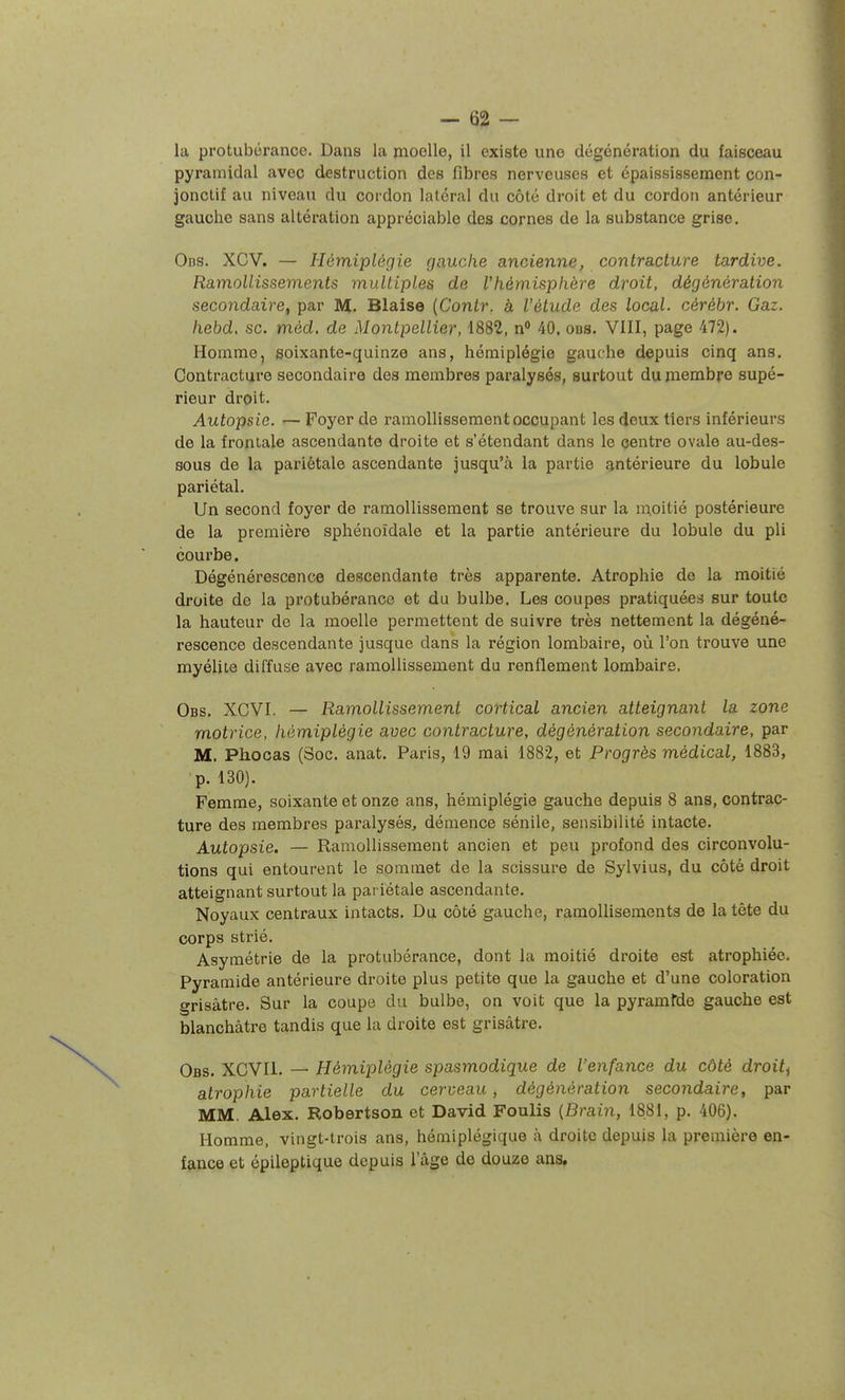 la protubérance. Dans la moelle, il existe une dégénération du faisceau pyramidal avec destruction des fibres nerveuses et épaississement con- jonctif au niveau du cordon latéral du côté droit et du cordon antérieur gauche sans altération apprécial)le des cornes de la substance grise. Ods. XCV. — Hémiplégie gauche ancienne, contracture tardive. Ramollissements multiples de Vhémisphère droit, dégénération secondaire, par M. Biaise {Contr. à Vétude des local- cérébr. Gaz. hebd, se. méd. de Montpellier, 1882, n 40, ods. VIII, page 472). Homme, soixante-quinze ans, hémiplégie gauche depuis cinq ans. Contracture secondaire des membres paralysés, surtout du membre supé- rieur droit. Autopsie. •— Foyer de ramollissement occupant les deux tiers inférieurs de la frontale ascendante droite et s'étendant dans le centre ovale au-des- sous de la pariétale ascendante jusqu'à la partie antérieure du lobule pariétal. Un second foyer de ramollissement se trouve sur la moitié postérieure de la première sphénoîdale et la partie antérieure du lobule du pli courbe. Dégénérescence descendante très apparente. Atrophie de la moitié droite de la protubérance et du bulbe. Les coupes pratiquées sur toute la hauteur de la moelle permettent de suivre très nettement la dégéné- rescence descendante jusque dans la région lombaire, où l'on trouve une myélite diffuse avec ramollissement du renflement lombaire. Obs. XCVI. — Ramollissement cortical ancien atteignant la zone motrice, hémiplégie avec contracture, dégénération secondaire, par M. Pliocas (Soc. anat. Paris, 19 mai 1882, et Progrès médical, 1883, p. 130). Femme, soixante et onze ans, hémiplégie gauche depuis 8 ans, contrac- ture des membres paralysés, démence sénile, sensibilité intacte. Autopsie. — Ramollissement ancien et peu profond des circonvolu- tions qui entourent le sommet de la scissure de Sylvius, du côté droit atteignant surtout la pai iétale ascendante. Noyaux centraux intacts. Du côté gauche, ramollisements de la tète du corps strié. Asymétrie de la protubérance, dont la moitié droite est atrophiée. Pyramide antérieure di-oite plus petite que la gauche et d'une coloration grisâtre. Sur la coupe du bulbe, on voit que la pyramfde gauche est blanchâtre tandis que la droite est grisâtre. Obs. XCVIl. — Hémiplégie spasmodique de l'enfance du côté droite atrophie partielle du cerveau, dégénèration secondaire, par MM. Alex. Robertson et David Foulis {Brain, 1881, p. 406). Homme, vingt-trois ans, hémiplégique à droite depuis la première en- fance et épileptique depuis l'âge de douze ans.